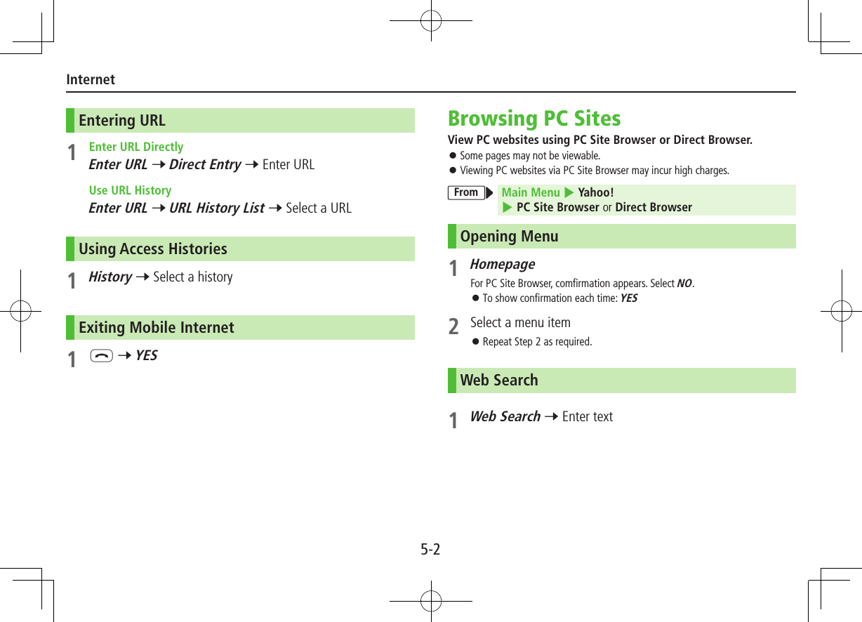 5-2InternetEntering URL1  Enter URL DirectlyEnter URL 7 Direct Entry 7 Enter URL  Use URL HistoryEnter URL 7 URL History List 7 Select a URLUsing Access Histories1 History 7 Select a historyExiting Mobile Internet1 L 7 YESBrowsing PC SitesView PC websites using PC Site Browser or Direct Browser. ⿟Some pages may not be viewable. ⿟Viewing PC websites via PC Site Browser may incur high charges.From Main Menu 4 Yahoo! 4 PC Site Browser or Direct BrowserOpening Menu1 HomepageFor PC Site Browser, comfirmation appears. Select NO. ⿟To show confirmation each time: YES2  Select a menu item ⿟Repeat Step 2 as required.Web Search1 Web Search 7 Enter text