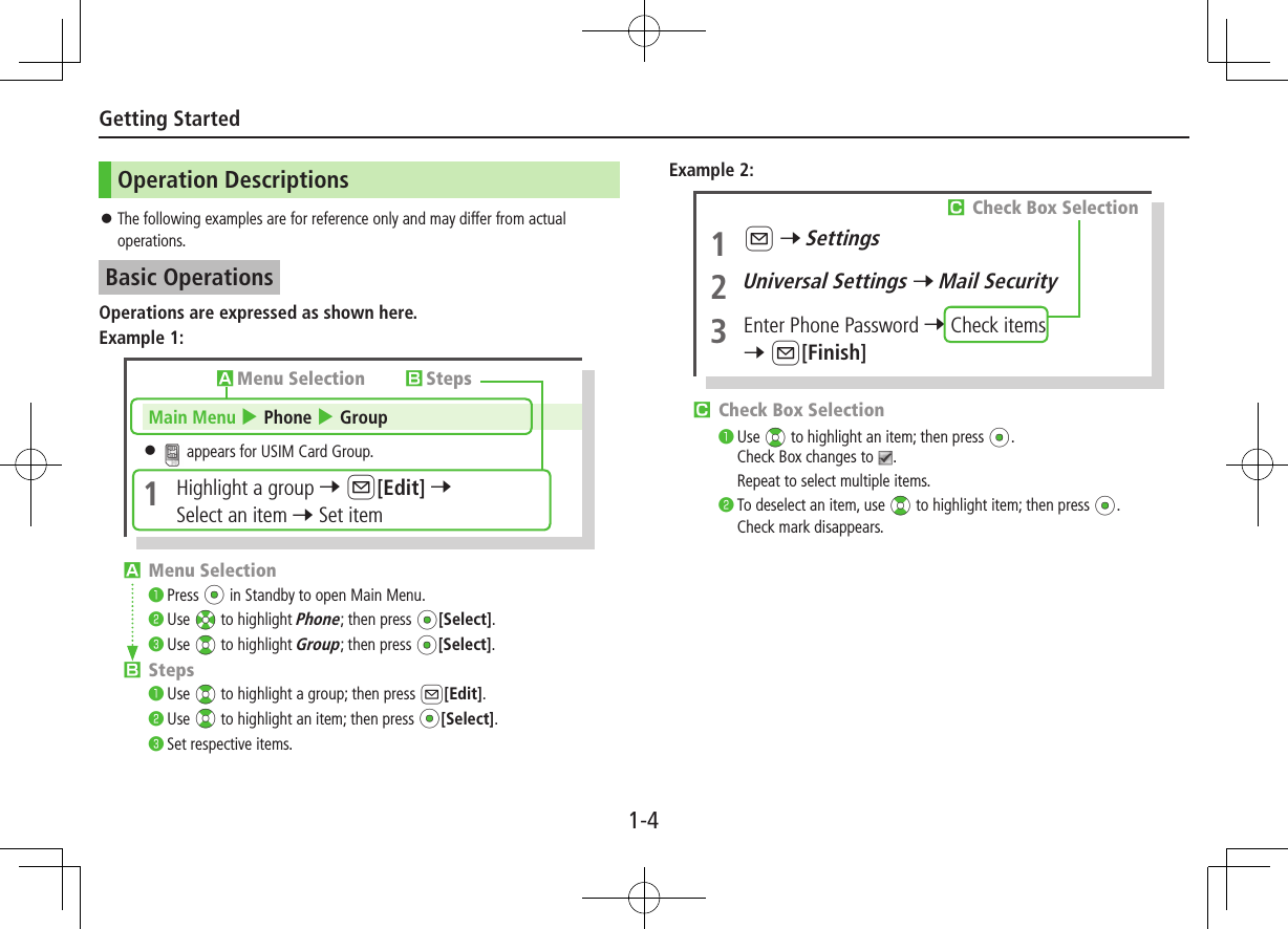 1-4Getting StartedOperation Descriptions ⿟The following examples are for reference only and may differ from actual operations.Basic OperationsOperations are expressed as shown here.Example 1:󱊧Menu Selection󰝟Press *z in Standby to open Main Menu.󰝠Use Xz to highlight Phone; then press *z[Select].󰝡Use ?z to highlight Group; then press *z[Select].󱊨Steps󰝟Use ?z to highlight a group; then press A[Edit].󰝠Use ?z to highlight an item; then press *z[Select].󰝡Set respective items.󱊧Menu Selection 󱊨StepsMain Menu 4 Phone 4 Group ⿟ appears for USIM Card Group.1  Highlight a group 7 A[Edit] 7 Select an item 7 Set itemExample 2:󱊩Check Box Selection󰝟Use ?z to highlight an item; then press *z.Check Box changes to  .Repeat to select multiple items.󰝠To deselect an item, use ?z to highlight item; then press *z.Check mark disappears.1 A 7 Settings2 Universal Settings 7 Mail Security3  Enter Phone Password 7 Check items7 A[Finish]󱊩Check Box Selection