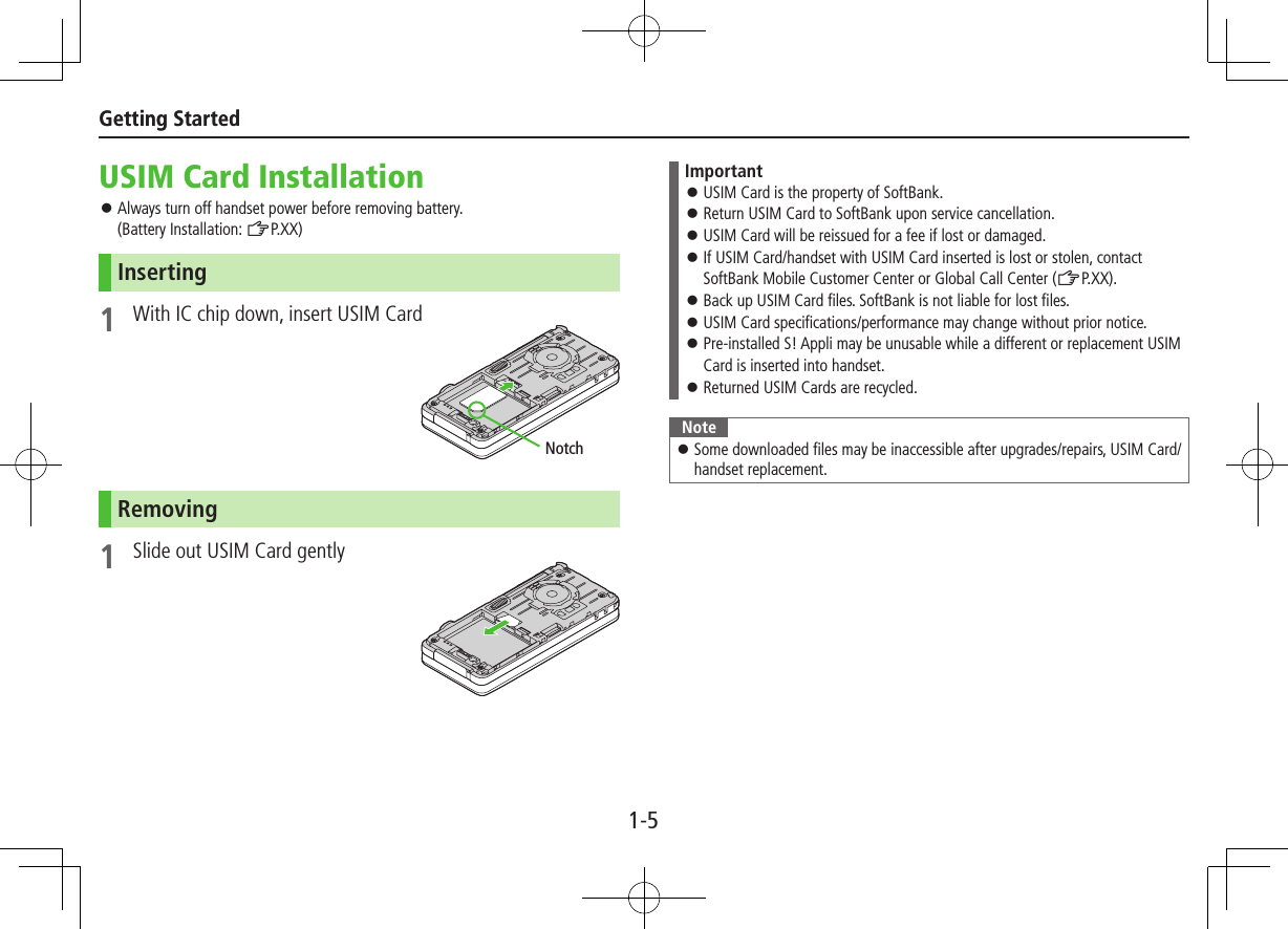 1-5Getting StartedGetting StartedUSIM Card Installation ⿟Always turn off handset power before removing battery.  (Battery Installation: ZP.XX)Inserting1  With IC chip down, insert USIM CardRemoving1  Slide out USIM Card gentlyNotchImportant ⿟USIM Card is the property of SoftBank. ⿟Return USIM Card to SoftBank upon service cancellation. ⿟USIM Card will be reissued for a fee if lost or damaged. ⿟If USIM Card/handset with USIM Card inserted is lost or stolen, contact SoftBank Mobile Customer Center or Global Call Center (ZP.XX). ⿟Back up USIM Card files. SoftBank is not liable for lost files. ⿟USIM Card specifications/performance may change without prior notice. ⿟Pre-installed S! Appli may be unusable while a different or replacement USIM Card is inserted into handset. ⿟Returned USIM Cards are recycled.Note ⿟Some downloaded files may be inaccessible after upgrades/repairs, USIM Card/handset replacement.