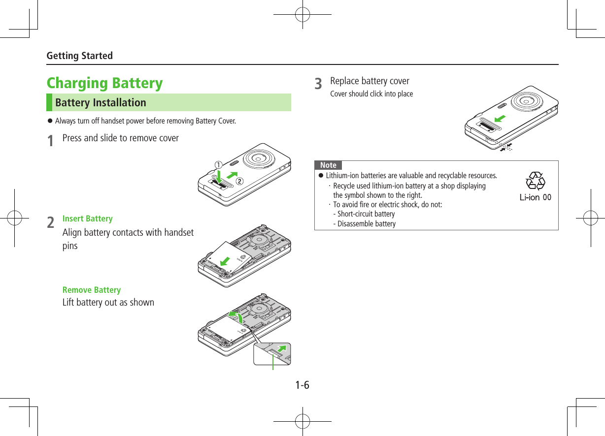 1-6Getting StartedCharging BatteryBattery Installation ⿟Always turn off handset power before removing Battery Cover.1  Press and slide to remove cover2  Insert BatteryAlign battery contacts with handset pins  Remove BatteryLift battery out as shown3  Replace battery coverCover should click into placeNote ⿟Lithium-ion batteries are valuable and recyclable resources.・ Recycle used lithium-ion battery at a shop displaying  the symbol shown to the right.・ To avoid fire or electric shock, do not: - Short-circuit battery - Disassemble battery