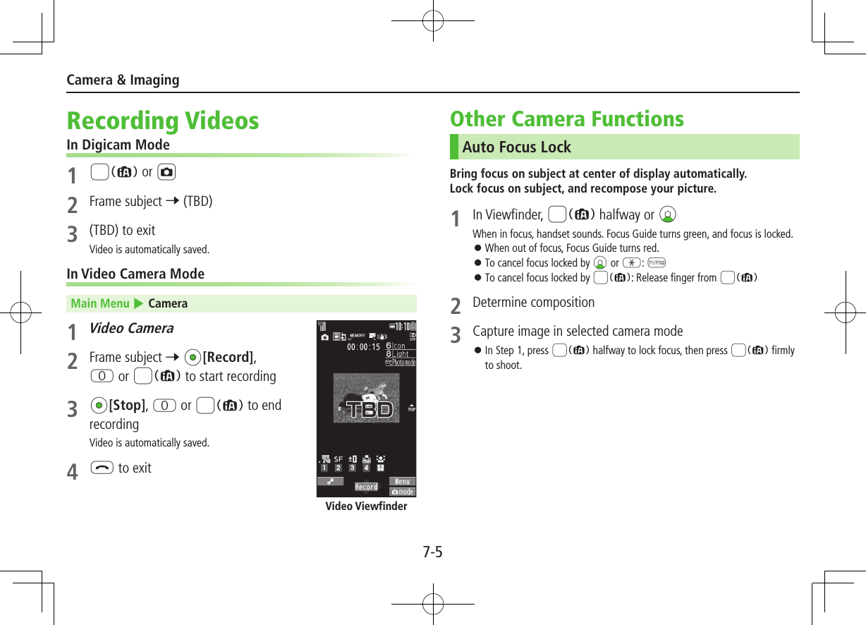 7-5Camera &amp; ImagingRecording VideosIn Digicam Mode1 8 or F2  Frame subject 7 (TBD)3  (TBD) to exitVideo is automatically saved.In Video Camera ModeMain Menu 4 Camera1 Video Camera2  Frame subject 7 *z[Record], P or 8 to start recording3 *z[Stop], P or 8 to end recordingVideo is automatically saved.4 L to exitVideo ViewfinderOther Camera FunctionsAuto Focus LockBring focus on subject at center of display automatically. Lock focus on subject, and recompose your picture.1  In Viewfinder, 8 halfway or CzWhen in focus, handset sounds. Focus Guide turns green, and focus is locked. ⿟When out of focus, Focus Guide turns red. ⿟To cancel focus locked by Cz or G: K ⿟To cancel focus locked by 8: Release finger from 82  Determine composition3 Capture image in selected camera mode ⿟In Step 1, press 8 halfway to lock focus, then press 8 firmly to shoot.