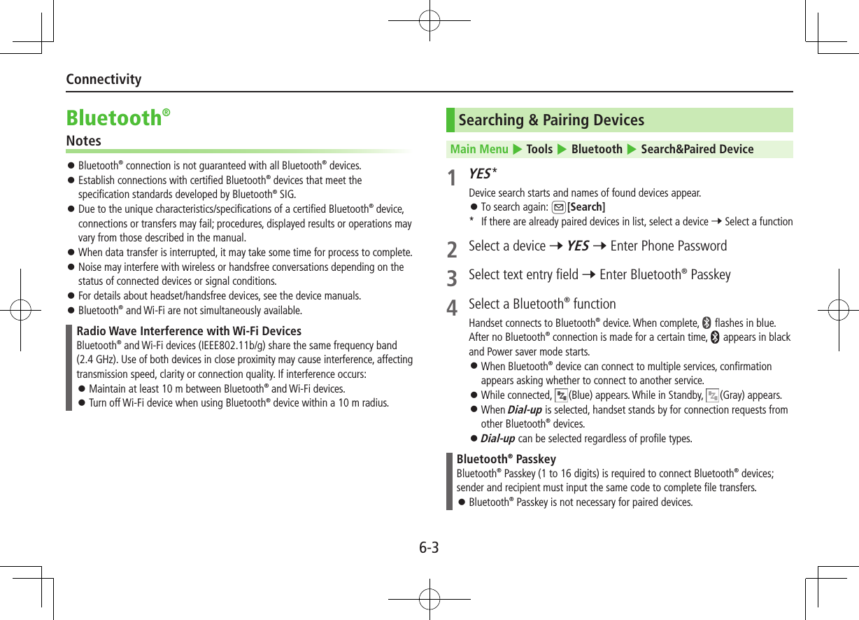 6-3ConnectivityBluetooth®Notes ⿟ Bluetooth® connection is not guaranteed with all Bluetooth® devices. ⿟ Establish connections with certified Bluetooth® devices that meet the specification standards developed by Bluetooth® SIG. ⿟ Due to the unique characteristics/specifications of a certified Bluetooth® device, connections or transfers may fail; procedures, displayed results or operations may vary from those described in the manual. ⿟ When data transfer is interrupted, it may take some time for process to complete. ⿟ Noise may interfere with wireless or handsfree conversations depending on the status of connected devices or signal conditions. ⿟ For details about headset/handsfree devices, see the device manuals. ⿟Bluetooth® and Wi-Fi are not simultaneously available.Radio Wave Interference with Wi-Fi DevicesBluetooth® and Wi-Fi devices (IEEE802.11b/g) share the same frequency band (2.4 GHz). Use of both devices in close proximity may cause interference, affecting transmission speed, clarity or connection quality. If interference occurs: ⿟Maintain at least 10 m between Bluetooth® and Wi-Fi devices. ⿟Turn off Wi-Fi device when using Bluetooth® device within a 10 m radius.Searching &amp; Pairing DevicesMain Menu 4 Tools 4 Bluetooth 4 Search&amp;Paired Device1 YES*Device search starts and names of found devices appear. ⿟To search again: A[Search]*  If there are already paired devices in list, select a device 7 Select a function2  Select a device 7 YES 7 Enter Phone Password3  Select text entry field 7 Enter Bluetooth® Passkey 4  Select a Bluetooth® function Handset connects to Bluetooth® device. When complete,   flashes in blue. After no Bluetooth® connection is made for a certain time,   appears in black and Power saver mode starts. ⿟When Bluetooth® device can connect to multiple services, confirmation appears asking whether to connect to another service. ⿟While connected,  (Blue) appears. While in Standby,  (Gray) appears. ⿟When Dial-up is selected, handset stands by for connection requests from other Bluetooth® devices. ⿟Dial-up can be selected regardless of profile types.Bluetooth® PasskeyBluetooth® Passkey (1 to 16 digits) is required to connect Bluetooth® devices; sender and recipient must input the same code to complete file transfers. ⿟Bluetooth® Passkey is not necessary for paired devices.