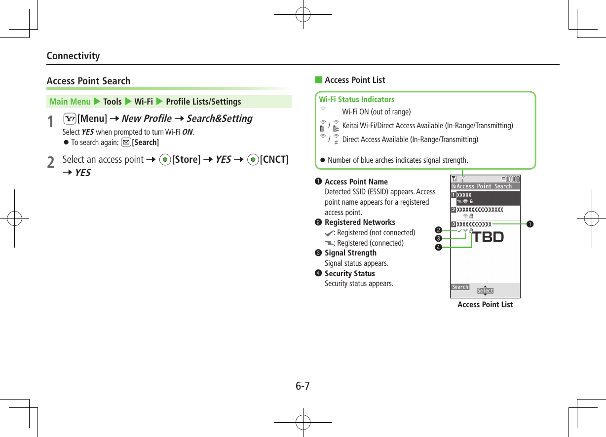 6-7ConnectivityAccess Point SearchMain Menu 4 Tools 4 Wi-Fi 4 Profile Lists/Settings1 S[Menu] 7 New Profile 7 Search&amp;SettingSelect YES when prompted to turn Wi-Fi ON. ⿟To search again: A[Search]2  Select an access point 7 *z[Store] 7 YES 7 *z[CNCT] 7 YES ■Access Point List❶..Access Point Name     Detected SSID (ESSID) appears. Access point name appears for a registered access point.❷..Registered Networks    : Registered (not connected)    : Registered (connected)❸..Signal Strength     Signal status appears.❹..Security Status     Security status appears.❶❷❸❹Wi-Fi Status Indicators  Wi-Fi ON (out of range) /   Keitai Wi-Fi/Direct Access Available (In-Range/Transmitting) /   Direct Access Available (In-Range/Transmitting) ⿟Number of blue arches indicates signal strength.Access Point List