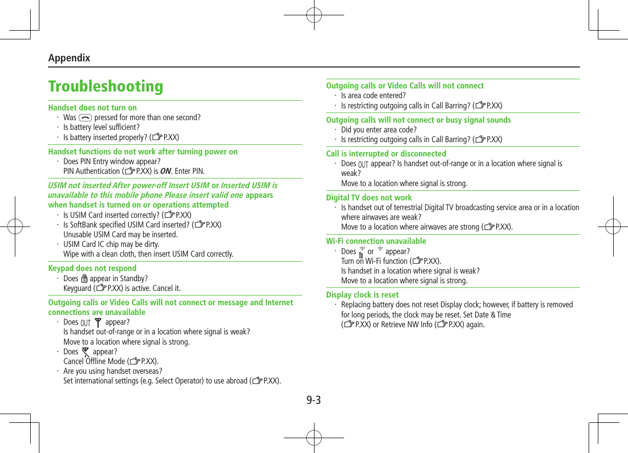 Appendix9-3TroubleshootingHandset does not turn on・  Was L pressed for more than one second?・  Is battery level sufficient?・  Is battery inserted properly? (ZP.XX)Handset functions do not work after turning power on・  Does PIN Entry window appear? PIN Authentication (ZP.XX) is ON. Enter PIN.USIM not inserted After power-off Insert USIM or Inserted USIM isunavailable to this mobile phone Please insert valid one appearswhen handset is turned on or operations attempted・  Is USIM Card inserted correctly? (ZP.XX)・  Is SoftBank specified USIM Card inserted? (ZP.XX)Unusable USIM Card may be inserted.・  USIM Card IC chip may be dirty. Wipe with a clean cloth, then insert USIM Card correctly.Keypad does not respond・  Does   appear in Standby?Keyguard (ZP.XX) is active. Cancel it.Outgoing calls or Video Calls will not connect or message and Internet connections are unavailable・  Does     appear?Is handset out-of-range or in a location where signal is weak? Move to a location where signal is strong.・  Does   appear?Cancel Offline Mode (ZP.XX).・  Are you using handset overseas? Set international settings (e.g. Select Operator) to use abroad (ZP.XX).Outgoing calls or Video Calls will not connect・  Is area code entered?・  Is restricting outgoing calls in Call Barring? (ZP.XX)Outgoing calls will not connect or busy signal sounds・  Did you enter area code?・  Is restricting outgoing calls in Call Barring? (ZP.XX)Call is interrupted or disconnected・  Does   appear? Is handset out-of-range or in a location where signal is weak? Move to a location where signal is strong.Digital TV does not work・  Is handset out of terrestrial Digital TV broadcasting service area or in a location where airwaves are weak? Move to a location where airwaves are strong (ZP.XX).Wi-Fi connection unavailable・  Does   or   appear?Turn on Wi-Fi function (ZP.XX).Is handset in a location where signal is weak? Move to a location where signal is strong.Display clock is reset・  Replacing battery does not reset Display clock; however, if battery is removed for long periods, the clock may be reset. Set Date &amp; Time  (ZP.XX) or Retrieve NW Info (ZP.XX) again.