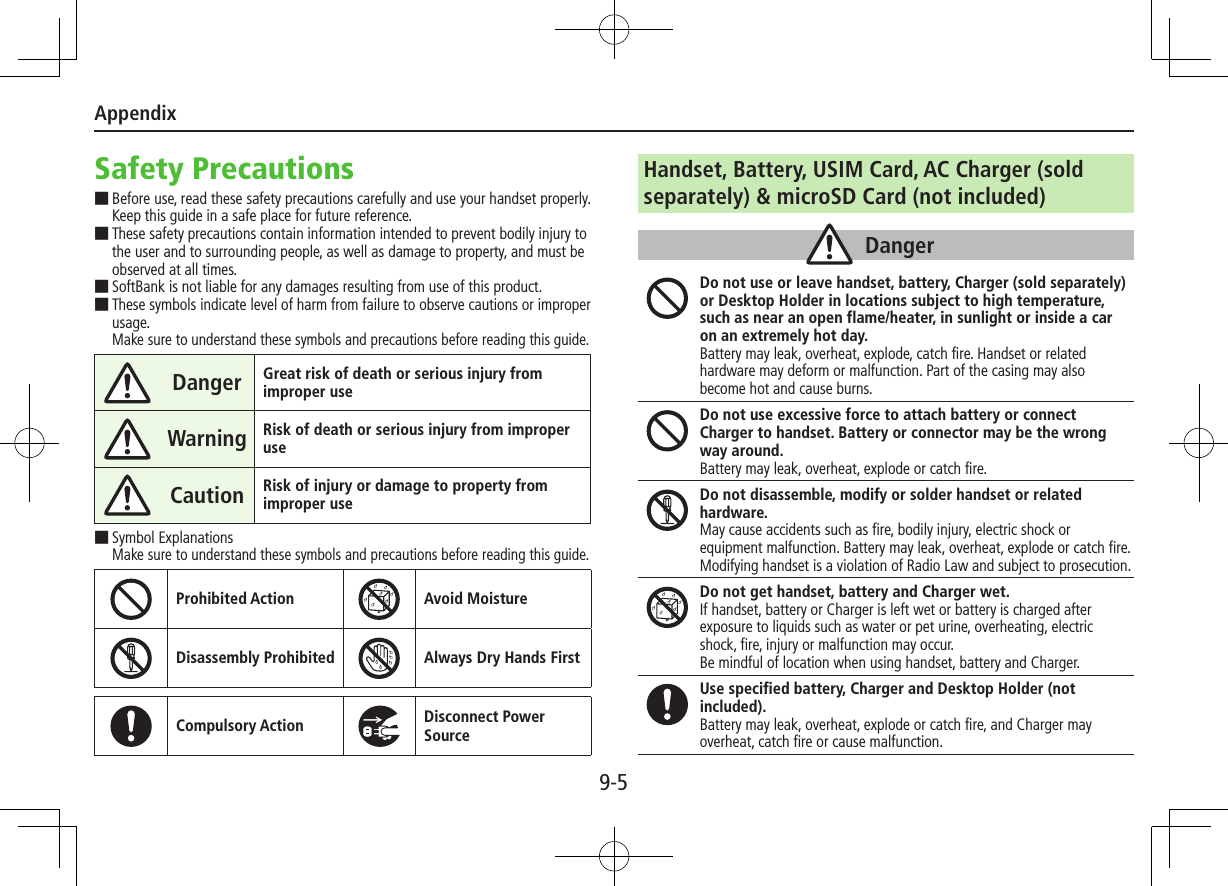 Appendix9-5Safety Precautions ■Before use, read these safety precautions carefully and use your handset properly. Keep this guide in a safe place for future reference. ■These safety precautions contain information intended to prevent bodily injury to the user and to surrounding people, as well as damage to property, and must be observed at all times. ■SoftBank is not liable for any damages resulting from use of this product. ■These symbols indicate level of harm from failure to observe cautions or improper usage. Make sure to understand these symbols and precautions before reading this guide.Danger Great risk of death or serious injury from improper useWarning Risk of death or serious injury from improper useCaution Risk of injury or damage to property from improper use ■Symbol Explanations Make sure to understand these symbols and precautions before reading this guide.Prohibited Action Avoid MoistureDisassembly Prohibited Always Dry Hands FirstCompulsory Action Disconnect Power SourceHandset, Battery, USIM Card, AC Charger (sold separately) &amp; microSD Card (not included)DangerDo not use or leave handset, battery, Charger (sold separately) or Desktop Holder in locations subject to high temperature, such as near an open flame/heater, in sunlight or inside a car on an extremely hot day.Battery may leak, overheat, explode, catch fire. Handset or related hardware may deform or malfunction. Part of the casing may also become hot and cause burns.Do not use excessive force to attach battery or connect Charger to handset. Battery or connector may be the wrong way around.Battery may leak, overheat, explode or catch fire.Do not disassemble, modify or solder handset or related hardware.May cause accidents such as fire, bodily injury, electric shock or equipment malfunction. Battery may leak, overheat, explode or catch fire. Modifying handset is a violation of Radio Law and subject to prosecution.Do not get handset, battery and Charger wet.If handset, battery or Charger is left wet or battery is charged after exposure to liquids such as water or pet urine, overheating, electric shock, fire, injury or malfunction may occur.Be mindful of location when using handset, battery and Charger.Use specified battery, Charger and Desktop Holder (not included).Battery may leak, overheat, explode or catch fire, and Charger may overheat, catch fire or cause malfunction.