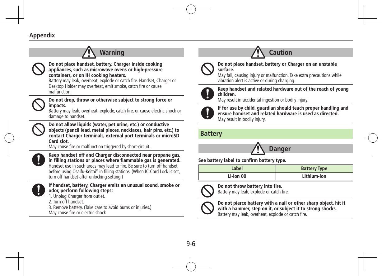 Appendix9-6WarningDo not place handset, battery, Charger inside cooking appliances, such as microwave ovens or high-pressure containers, or on IH cooking heaters.Battery may leak, overheat, explode or catch fire. Handset, Charger or Desktop Holder may overheat, emit smoke, catch fire or cause malfunction.Do not drop, throw or otherwise subject to strong force or impacts.Battery may leak, overheat, explode, catch fire, or cause electric shock or damage to handset.Do not allow liquids (water, pet urine, etc.) or conductive objects (pencil lead, metal pieces, necklaces, hair pins, etc.) to contact Charger terminals, external port terminals or microSD Card slot.May cause fire or malfunction triggered by short-circuit.Keep handset off and Charger disconnected near propane gas, in filling stations or places where flammable gas is generated.Handset use in such areas may lead to fire. Be sure to turn off handset before using Osaifu-Keitai® in filling stations. (When IC Card Lock is set, turn off handset after unlocking setting.)If handset, battery, Charger emits an unusual sound, smoke or odor, perform following steps:1. Unplug Charger from outlet.2. Turn off handset.3. Remove battery. (Take care to avoid burns or injuries.)May cause fire or electric shock.CautionDo not place handset, battery or Charger on an unstable surface.May fall, causing injury or malfunction. Take extra precautions while vibration alert is active or during charging.Keep handset and related hardware out of the reach of young children.May result in accidental ingestion or bodily injury.If for use by child, guardian should teach proper handling and ensure handset and related hardware is used as directed.May result in bodily injury.BatteryDangerSee battery label to confirm battery type.Do not throw battery into fire.Battery may leak, explode or catch fire.Do not pierce battery with a nail or other sharp object, hit it with a hammer, step on it, or subject it to strong shocks.Battery may leak, overheat, explode or catch fire.Label Battery TypeLi-ion 00 Lithium-ion