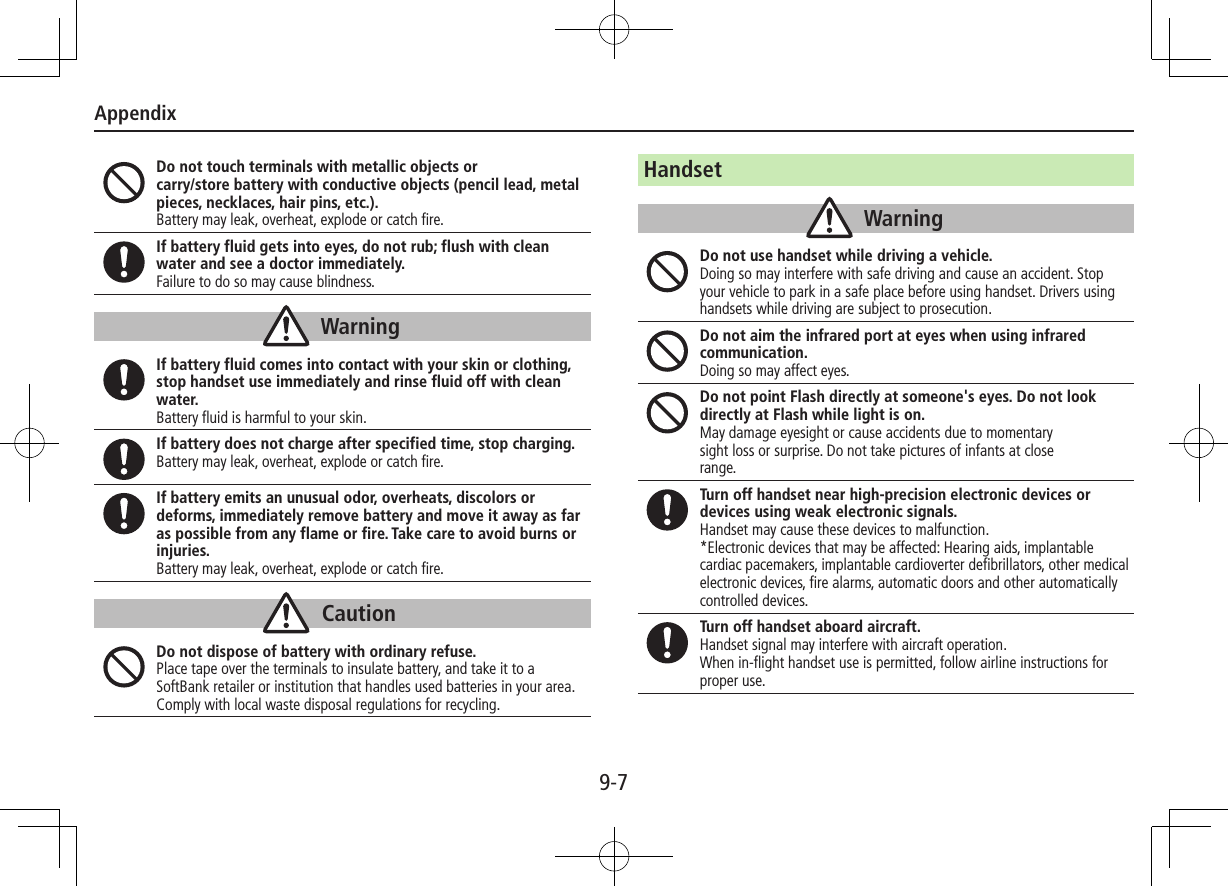 Appendix9-7Do not touch terminals with metallic objects or  carry/store battery with conductive objects (pencil lead, metal pieces, necklaces, hair pins, etc.).Battery may leak, overheat, explode or catch fire.If battery fluid gets into eyes, do not rub; flush with clean water and see a doctor immediately.Failure to do so may cause blindness.WarningIf battery fluid comes into contact with your skin or clothing, stop handset use immediately and rinse fluid off with clean water.Battery fluid is harmful to your skin.If battery does not charge after specified time, stop charging.Battery may leak, overheat, explode or catch fire.If battery emits an unusual odor, overheats, discolors or deforms, immediately remove battery and move it away as far as possible from any flame or fire. Take care to avoid burns or injuries.Battery may leak, overheat, explode or catch fire.CautionDo not dispose of battery with ordinary refuse.Place tape over the terminals to insulate battery, and take it to a SoftBank retailer or institution that handles used batteries in your area. Comply with local waste disposal regulations for recycling.HandsetWarningDo not use handset while driving a vehicle.Doing so may interfere with safe driving and cause an accident. Stop your vehicle to park in a safe place before using handset. Drivers using handsets while driving are subject to prosecution.Do not aim the infrared port at eyes when using infrared communication.Doing so may affect eyes.Do not point Flash directly at someone&apos;s eyes. Do not look directly at Flash while light is on.May damage eyesight or cause accidents due to momentarysight loss or surprise. Do not take pictures of infants at closerange.Turn off handset near high-precision electronic devices or devices using weak electronic signals.Handset may cause these devices to malfunction.*Electronic devices that may be affected: Hearing aids, implantable cardiac pacemakers, implantable cardioverter defibrillators, other medical electronic devices, fire alarms, automatic doors and other automatically controlled devices.Turn off handset aboard aircraft.Handset signal may interfere with aircraft operation.When in-flight handset use is permitted, follow airline instructions for proper use.