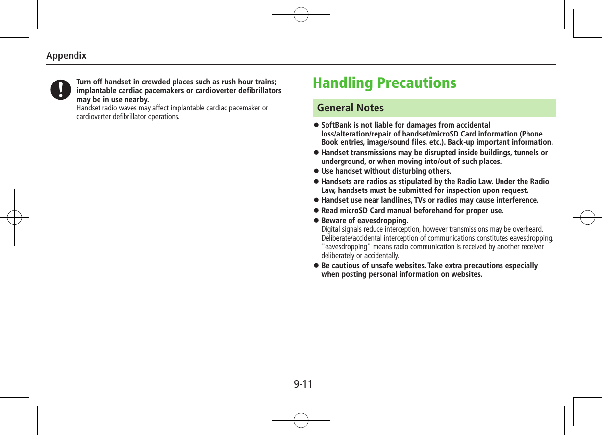 Appendix9-11Turn off handset in crowded places such as rush hour trains; implantable cardiac pacemakers or cardioverter defibrillators may be in use nearby.Handset radio waves may affect implantable cardiac pacemaker or cardioverter defibrillator operations.Handling PrecautionsGeneral Notes ⿟SoftBank is not liable for damages from accidental  loss/alteration/repair of handset/microSD Card information (Phone Book entries, image/sound files, etc.). Back-up important information. ⿟Handset transmissions may be disrupted inside buildings, tunnels or underground, or when moving into/out of such places. ⿟Use handset without disturbing others. ⿟Handsets are radios as stipulated by the Radio Law. Under the Radio Law, handsets must be submitted for inspection upon request. ⿟Handset use near landlines, TVs or radios may cause interference. ⿟Read microSD Card manual beforehand for proper use. ⿟Beware of eavesdropping. Digital signals reduce interception, however transmissions may be overheard. Deliberate/accidental interception of communications constitutes eavesdropping. &quot;eavesdropping&quot; means radio communication is received by another receiver deliberately or accidentally. ⿟Be cautious of unsafe websites. Take extra precautions especially when posting personal information on websites.