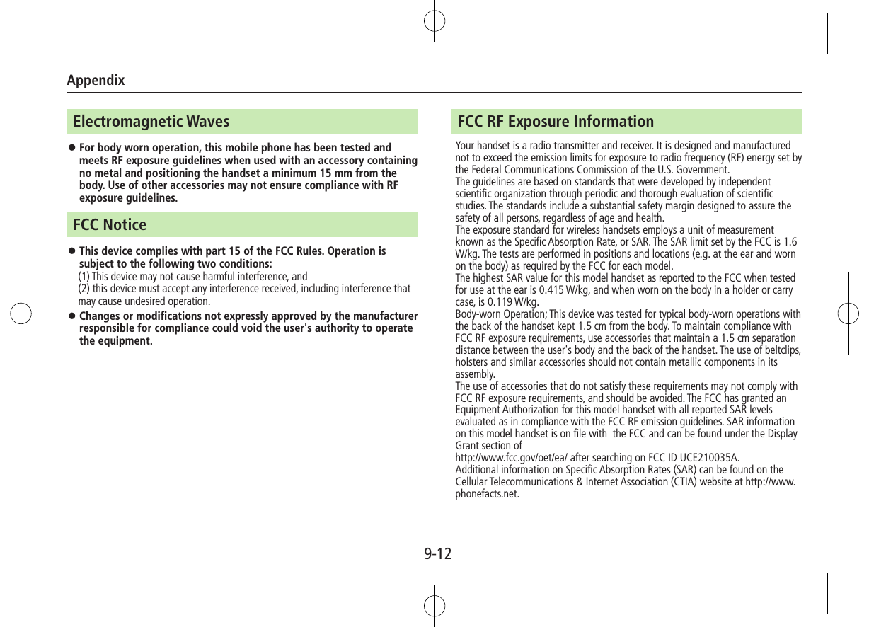 Appendix9-12Electromagnetic Waves ⿟For body worn operation, this mobile phone has been tested and meets RF exposure guidelines when used with an accessory containing no metal and positioning the handset a minimum 15 mm from the body. Use of other accessories may not ensure compliance with RF exposure guidelines.FCC Notice ⿟This device complies with part 15 of the FCC Rules. Operation is subject to the following two conditions:　 (1) This device may not cause harmful interference, and (2) this device must accept any interference received, including interference that may cause undesired operation. ⿟Changes or modifications not expressly approved by the manufacturer responsible for compliance could void the user&apos;s authority to operate the equipment. FCC RF Exposure InformationYour handset is a radio transmitter and receiver. It is designed and manufactured not to exceed the emission limits for exposure to radio frequency (RF) energy set by the Federal Communications Commission of the U.S. Government.The guidelines are based on standards that were developed by independent scientific organization through periodic and thorough evaluation of scientific studies. The standards include a substantial safety margin designed to assure the safety of all persons, regardless of age and health.The exposure standard for wireless handsets employs a unit of measurement known as the Specific Absorption Rate, or SAR. The SAR limit set by the FCC is 1.6 W/kg. The tests are performed in positions and locations (e.g. at the ear and worn on the body) as required by the FCC for each model.The highest SAR value for this model handset as reported to the FCC when tested for use at the ear is 0.415 W/kg, and when worn on the body in a holder or carry case, is 0.119 W/kg.Body-worn Operation; This device was tested for typical body-worn operations with the back of the handset kept 1.5 cm from the body. To maintain compliance with FCC RF exposure requirements, use accessories that maintain a 1.5 cm separation distance between the user&apos;s body and the back of the handset. The use of beltclips, holsters and similar accessories should not contain metallic components in its assembly.The use of accessories that do not satisfy these requirements may not comply with FCC RF exposure requirements, and should be avoided. The FCC has granted an Equipment Authorization for this model handset with all reported SAR levels evaluated as in compliance with the FCC RF emission guidelines. SAR information on this model handset is on file with  the FCC and can be found under the Display Grant section of http://www.fcc.gov/oet/ea/ after searching on FCC ID UCE210035A.Additional information on Specific Absorption Rates (SAR) can be found on the Cellular Telecommunications &amp; Internet Association (CTIA) website at http://www.phonefacts.net.