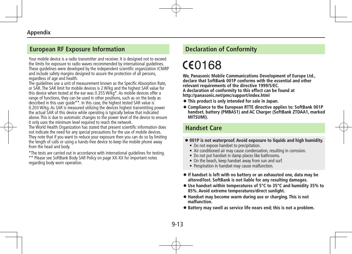Appendix9-13European RF Exposure InformationYour mobile device is a radio transmitter and receiver. It is designed not to exceed the limits for exposure to radio waves recommended by international guidelines. These guidelines were developed by the independent scientific organization ICNIRP and include safety margins designed to assure the protection of all persons, regardless of age and health.The guidelines use a unit of measurement known as the Specific Absorption Rate, or SAR. The SAR limit for mobile devices is 2 W/kg and the highest SAR value for this device when tested at the ear was 0.355 W/kg*. As mobile devices offer a range of functions, they can be used in other positions, such as on the body as described in this user guide**. In this case, the highest tested SAR value is 0.203 W/kg. As SAR is measured utilizing the devices highest transmitting power the actual SAR of this device while operating is typically below that indicated above. This is due to automatic changes to the power level of the device to ensure it only uses the minimum level required to reach the network.The World Health Organization has stated that present scientific information does not indicate the need for any special precautions for the use of mobile devices. They note that if you want to reduce your exposure then you can do so by limiting the length of calls or using a hands-free device to keep the mobile phone away from the head and body.*The tests are carried out in accordance with international guidelines for testing.** Please see SoftBank Body SAR Policy on page XX-XX for important notes regarding body worn operation.Declaration of ConformityWe, Panasonic Mobile Communications Development of Europe Ltd., declare that SoftBank 001P conforms with the essential and other relevant requirements of the directive 1999/5/EC.A declaration of conformity to this effect can be found at http://panasonic.net/pmc/support/index.html ⿟This product is only intended for sale in Japan. ⿟Compliance to the European RTTE directive applies to: SoftBank 001P handset, battery (PMBAS1) and AC Charger (SoftBank ZTDAA1, marked MITSUMI).Handset Care ⿟001P is not waterproof. Avoid exposure to liquids and high humidity. • Do not expose handset to precipitation. • Air conditioned air may cause condensation, resulting in corrosion. • Do not put handset in damp places like bathrooms. • On the beach, keep handset away from sun and surf. • Perspiration in handset may cause malfunction. ⿟If handset is left with no battery or an exhausted one, data may be altered/lost. SoftBank is not liable for any resulting damages. ⿟Use handset within temperatures of 5°C to 35°C and humidity 35% to 85%. Avoid extreme temperatures/direct sunlight. ⿟Handset may become warm during use or charging. This is not malfunction. ⿟Battery may swell as service life nears end; this is not a problem.