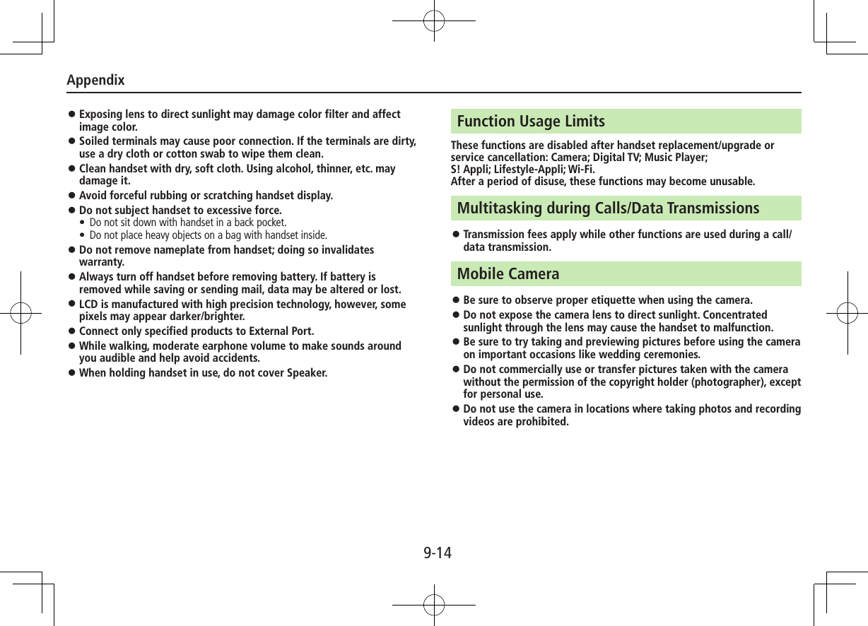Appendix9-14 ⿟Exposing lens to direct sunlight may damage color filter and affect image color. ⿟Soiled terminals may cause poor connection. If the terminals are dirty, use a dry cloth or cotton swab to wipe them clean. ⿟Clean handset with dry, soft cloth. Using alcohol, thinner, etc. may damage it. ⿟Avoid forceful rubbing or scratching handset display. ⿟Do not subject handset to excessive force.•  Do not sit down with handset in a back pocket. •  Do not place heavy objects on a bag with handset inside. ⿟Do not remove nameplate from handset; doing so invalidates warranty. ⿟Always turn off handset before removing battery. If battery is removed while saving or sending mail, data may be altered or lost. ⿟LCD is manufactured with high precision technology, however, some pixels may appear darker/brighter. ⿟Connect only specified products to External Port. ⿟While walking, moderate earphone volume to make sounds around you audible and help avoid accidents. ⿟When holding handset in use, do not cover Speaker.Function Usage LimitsThese functions are disabled after handset replacement/upgrade or service cancellation: Camera; Digital TV; Music Player;  S! Appli; Lifestyle-Appli; Wi-Fi.After a period of disuse, these functions may become unusable.Multitasking during Calls/Data Transmissions ⿟Transmission fees apply while other functions are used during a call/data transmission.Mobile Camera ⿟Be sure to observe proper etiquette when using the camera. ⿟Do not expose the camera lens to direct sunlight. Concentrated sunlight through the lens may cause the handset to malfunction. ⿟Be sure to try taking and previewing pictures before using the camera on important occasions like wedding ceremonies. ⿟Do not commercially use or transfer pictures taken with the camera without the permission of the copyright holder (photographer), except for personal use. ⿟Do not use the camera in locations where taking photos and recording videos are prohibited.