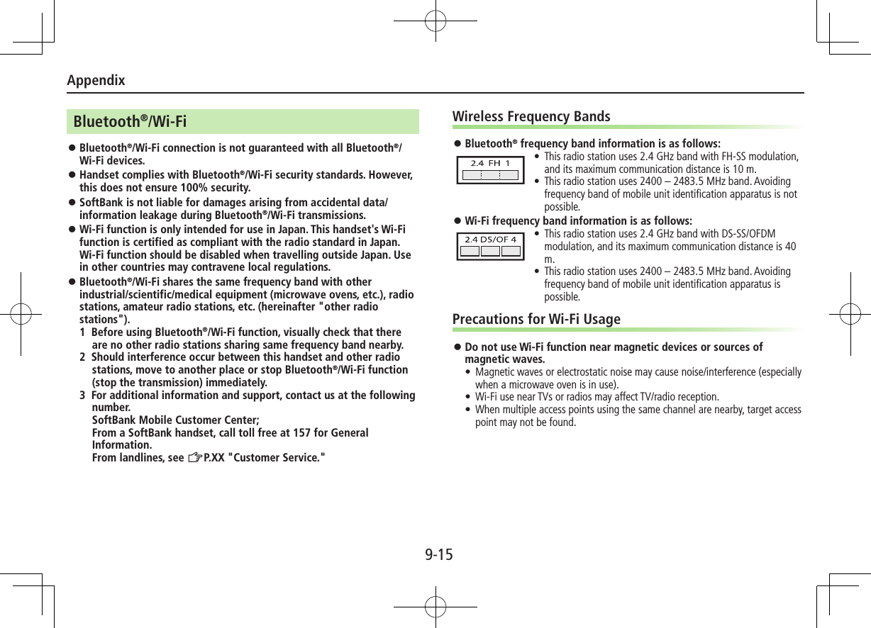 Appendix9-15Bluetooth®/Wi-Fi ⿟Bluetooth®/Wi-Fi connection is not guaranteed with all Bluetooth®/Wi-Fi devices. ⿟Handset complies with Bluetooth®/Wi-Fi security standards. However, this does not ensure 100% security. ⿟SoftBank is not liable for damages arising from accidental data/information leakage during Bluetooth®/Wi-Fi transmissions. ⿟Wi-Fi function is only intended for use in Japan. This handset&apos;s Wi-Fi function is certified as compliant with the radio standard in Japan. Wi-Fi function should be disabled when travelling outside Japan. Use in other countries may contravene local regulations. ⿟Bluetooth®/Wi-Fi shares the same frequency band with other industrial/scientific/medical equipment (microwave ovens, etc.), radio stations, amateur radio stations, etc. (hereinafter &quot;other radio stations&quot;).1 Before using Bluetooth®/Wi-Fi function, visually check that there are no other radio stations sharing same frequency band nearby.2 Should interference occur between this handset and other radio stations, move to another place or stop Bluetooth®/Wi-Fi function (stop the transmission) immediately.3 For additional information and support, contact us at the following number. SoftBank Mobile Customer Center; From a SoftBank handset, call toll free at 157 for General Information. From landlines, see ZP.XX &quot;Customer Service.&quot;Wireless Frequency Bands ⿟Bluetooth® frequency band information is as follows: •This radio station uses 2.4 GHz band with FH-SS modulation, and its maximum communication distance is 10 m. •This radio station uses 2400 – 2483.5 MHz band. Avoiding frequency band of mobile unit identiﬁcation apparatus is not possible. ⿟Wi-Fi frequency band information is as follows: •This radio station uses 2.4 GHz band with DS-SS/OFDM modulation, and its maximum communication distance is 40 m. •This radio station uses 2400 – 2483.5 MHz band. Avoiding frequency band of mobile unit identiﬁcation apparatus is possible.Precautions for Wi-Fi Usage ⿟Do not use Wi-Fi function near magnetic devices or sources of magnetic waves.•  Magnetic waves or electrostatic noise may cause noise/interference (especially when a microwave oven is in use).•  Wi-Fi use near TVs or radios may affect TV/radio reception.•  When multiple access points using the same channel are nearby, target access point may not be found.