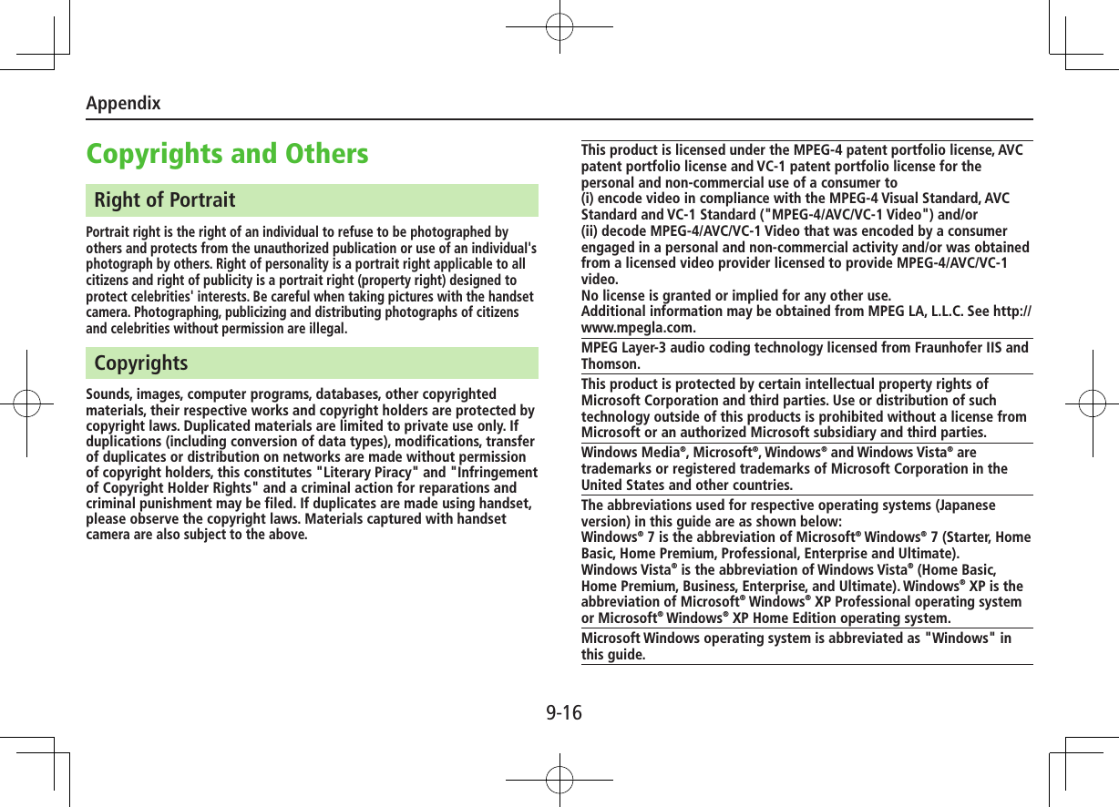 Appendix9-16Copyrights and OthersRight of PortraitPortrait right is the right of an individual to refuse to be photographed by others and protects from the unauthorized publication or use of an individual&apos;s photograph by others. Right of personality is a portrait right applicable to all citizens and right of publicity is a portrait right (property right) designed to protect celebrities&apos; interests. Be careful when taking pictures with the handset camera. Photographing, publicizing and distributing photographs of citizens and celebrities without permission are illegal.CopyrightsSounds, images, computer programs, databases, other copyrighted materials, their respective works and copyright holders are protected by copyright laws. Duplicated materials are limited to private use only. If duplications (including conversion of data types), modifications, transfer of duplicates or distribution on networks are made without permission of copyright holders, this constitutes &quot;Literary Piracy&quot; and &quot;Infringement of Copyright Holder Rights&quot; and a criminal action for reparations and criminal punishment may be filed. If duplicates are made using handset, please observe the copyright laws. Materials captured with handset camera are also subject to the above.This product is licensed under the MPEG-4 patent portfolio license, AVC patent portfolio license and VC-1 patent portfolio license for the personal and non-commercial use of a consumer to(i) encode video in compliance with the MPEG-4 Visual Standard, AVC Standard and VC-1 Standard (&quot;MPEG-4/AVC/VC-1 Video&quot;) and/or(ii) decode MPEG-4/AVC/VC-1 Video that was encoded by a consumer engaged in a personal and non-commercial activity and/or was obtained from a licensed video provider licensed to provide MPEG-4/AVC/VC-1 video.No license is granted or implied for any other use. Additional information may be obtained from MPEG LA, L.L.C. See http://www.mpegla.com.MPEG Layer-3 audio coding technology licensed from Fraunhofer IIS and Thomson.This product is protected by certain intellectual property rights of Microsoft Corporation and third parties. Use or distribution of such technology outside of this products is prohibited without a license from Microsoft or an authorized Microsoft subsidiary and third parties.Windows Media®, Microsoft®, Windows® and Windows Vista® are trademarks or registered trademarks of Microsoft Corporation in the United States and other countries.The abbreviations used for respective operating systems (Japanese version) in this guide are as shown below:Windows® 7 is the abbreviation of Microsoft® Windows® 7 (Starter, Home Basic, Home Premium, Professional, Enterprise and Ultimate).Windows Vista® is the abbreviation of Windows Vista® (Home Basic, Home Premium, Business, Enterprise, and Ultimate). Windows® XP is the abbreviation of Microsoft® Windows® XP Professional operating system or Microsoft® Windows® XP Home Edition operating system.Microsoft Windows operating system is abbreviated as &quot;Windows&quot; in this guide.