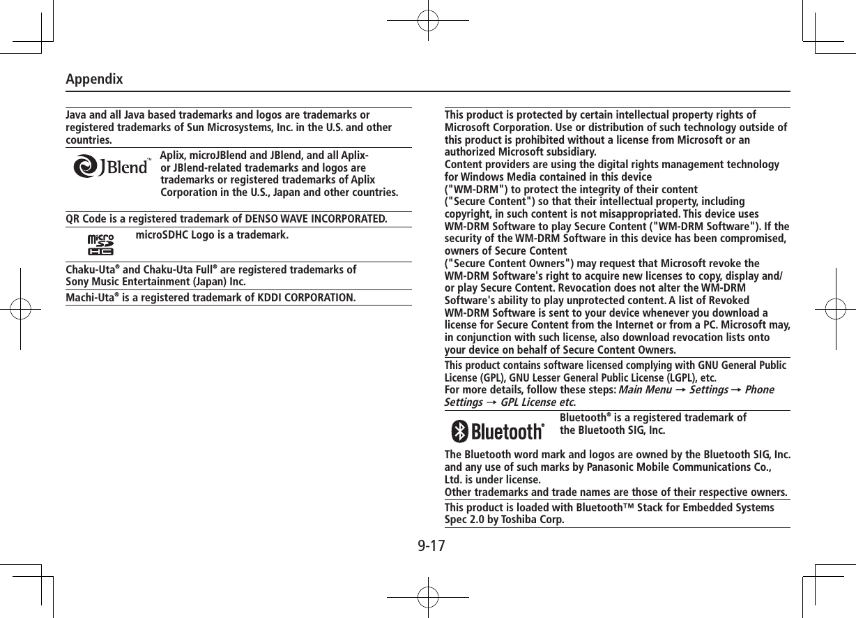 Appendix9-17Java and all Java based trademarks and logos are trademarks or registered trademarks of Sun Microsystems, Inc. in the U.S. and other countries.Aplix, microJBlend and JBlend, and all Aplix-or JBlend-related trademarks and logos are trademarks or registered trademarks of Aplix Corporation in the U.S., Japan and other countries.QR Code is a registered trademark of DENSO WAVE INCORPORATED.microSDHC Logo is a trademark.Chaku-Uta® and Chaku-Uta Full® are registered trademarks ofSony Music Entertainment (Japan) Inc.Machi-Uta® is a registered trademark of KDDI CORPORATION.This product is protected by certain intellectual property rights of Microsoft Corporation. Use or distribution of such technology outside of this product is prohibited without a license from Microsoft or an authorized Microsoft subsidiary.Content providers are using the digital rights management technology for Windows Media contained in this device  (&quot;WM-DRM&quot;) to protect the integrity of their content  (&quot;Secure Content&quot;) so that their intellectual property, including copyright, in such content is not misappropriated. This device uses WM-DRM Software to play Secure Content (&quot;WM-DRM Software&quot;). If the security of the WM-DRM Software in this device has been compromised, owners of Secure Content  (&quot;Secure Content Owners&quot;) may request that Microsoft revoke the WM-DRM Software&apos;s right to acquire new licenses to copy, display and/or play Secure Content. Revocation does not alter the WM-DRM Software&apos;s ability to play unprotected content. A list of Revoked WM-DRM Software is sent to your device whenever you download a license for Secure Content from the Internet or from a PC. Microsoft may, in conjunction with such license, also download revocation lists onto your device on behalf of Secure Content Owners.This product contains software licensed complying with GNU General Public License (GPL), GNU Lesser General Public License (LGPL), etc.For more details, follow these steps: Main Menu → Settings → Phone Settings → GPL License etc. Bluetooth® is a registered trademark ofthe Bluetooth SIG, Inc.The Bluetooth word mark and logos are owned by the Bluetooth SIG, Inc. and any use of such marks by Panasonic Mobile Communications Co., Ltd. is under license.Other trademarks and trade names are those of their respective owners.This product is loaded with Bluetooth™ Stack for Embedded Systems Spec 2.0 by Toshiba Corp.