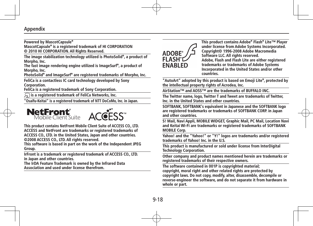 Appendix9-18Powered by MascotCapsule®MascotCapsule® is a registered trademark of HI CORPORATION© 2010 HI CORPORATION. All Rights Reserved.The image stabilization technology utilized is PhotoSolid®, a product of Morpho, Inc.The fast image rendering engine utilized is ImageSurf®, a product of Morpho, Inc.PhotoSolid® and ImageSurf® are registered trademarks of Morpho, Inc. FeliCa is a contactless IC card technology developed by Sony Corporation.FeliCa is a registered trademark of Sony Corporation. is a registered trademark of FeliCa Networks, Inc.&quot;Osaifu-Keitai&quot; is a registered trademark of NTT DoCoMo, Inc. in Japan. This product contains NetFront Mobile Client Suite of ACCESS CO., LTD.ACCESS and NetFront are trademarks or registered trademarks of ACCESS CO., LTD. in the United States, Japan and other countries.©2008 ACCESS CO., LTD. All rights reserved.This software is based in part on the work of the Independent JPEG Group.IrFront is a trademark or registered trademark of ACCESS CO., LTD.in Japan and other countries.The IrDA Feature Trademark is owned by the Infrared DataAssociation and used under license therefrom.This product contains Adobe® Flash® Lite™ Player under license from Adobe Systems Incorporated.Copyright© 1996-2008 Adobe Macromedia Software LLC. All rights reserved.Adobe, Flash and Flash Lite are either registered trademarks or trademarks of Adobe Systems Incorporated in the United States and/or other countries.&quot;AutoArt&quot; adopted by this product is based on Emoji Lite®, protected by the intellectual property rights of Acrodea, Inc.AirStation™ and AOSS™ are the trademarks of BUFFALO INC.The Twitter name, logo, Twitter T and Tweet are trademarks of Twitter, Inc. in the United States and other countries.SOFTBANK, SOFTBANK&apos;s equivalent in Japanese and the SOFTBANK logo are registered trademarks or trademarks of SOFTBANK CORP. in Japan and other countries.S! Mail, Navi Appli, MOBILE WIDGET, Graphic Mail, PC Mail, Location Navi and Keitai Wi-Fi are trademarks or registered trademarks of SOFTBANK MOBILE Corp.Yahoo! and the &quot;Yahoo!&quot; or &quot;Y!&quot; logos are trademarks and/or registered trademarks of Yahoo! Inc. in the U.S.This product is manufactured or sold under license from InterDigital Technology Corporation.Other company and product names mentioned herein are trademarks or registered trademarks of their respective owners.The software contained in 001P is copyrighted material;copyright, moral right and other related rights are protected by copyright laws. Do not copy, modify, alter, disassemble, decompile or reverse-engineer the software, and do not separate it from hardware in whole or part.