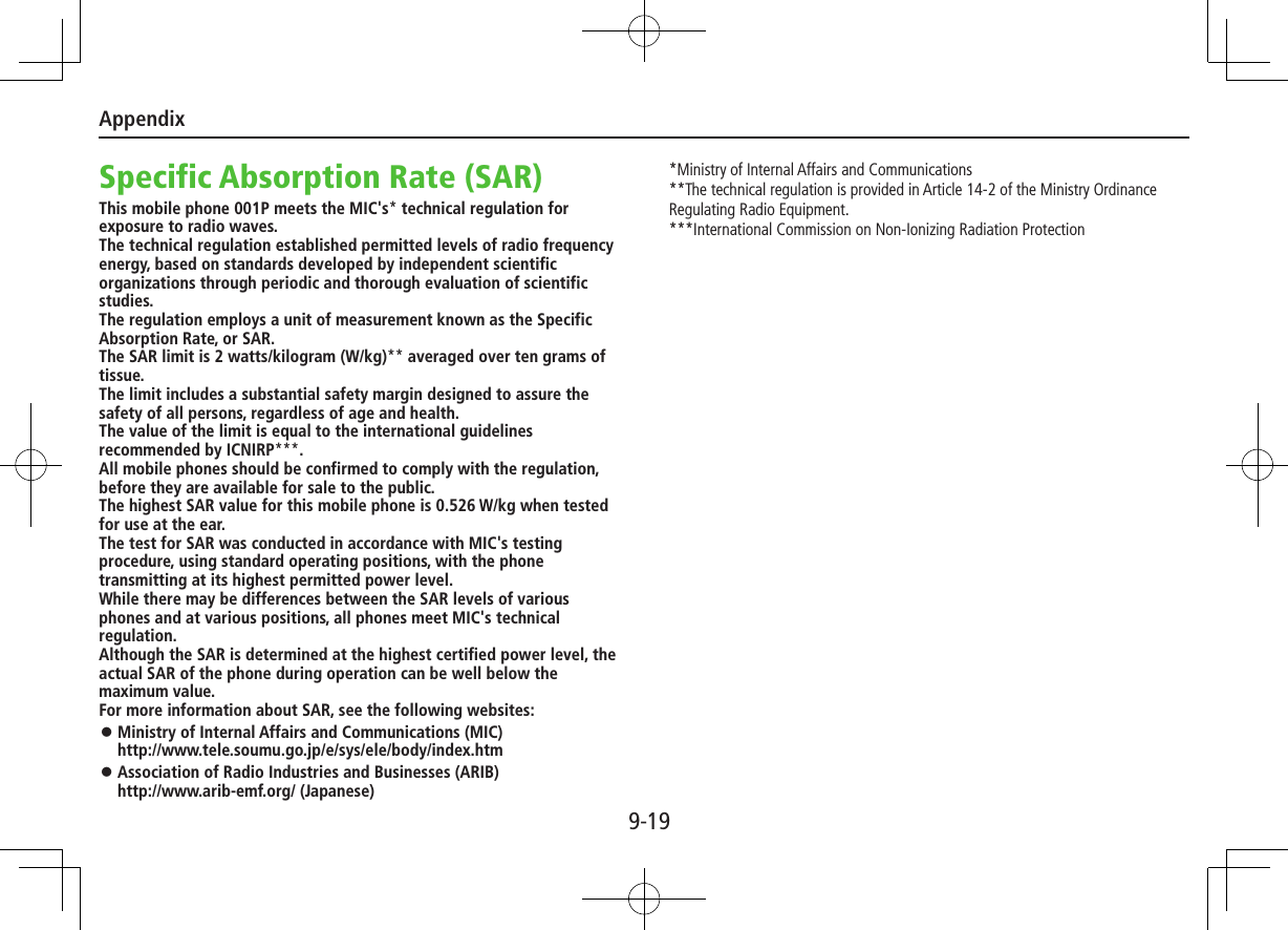 Appendix9-19Specific Absorption Rate (SAR)This mobile phone 001P meets the MIC&apos;s* technical regulation for exposure to radio waves.The technical regulation established permitted levels of radio frequency energy, based on standards developed by independent scientific organizations through periodic and thorough evaluation of scientific studies.The regulation employs a unit of measurement known as the Specific Absorption Rate, or SAR.The SAR limit is 2 watts/kilogram (W/kg)** averaged over ten grams of tissue.The limit includes a substantial safety margin designed to assure the safety of all persons, regardless of age and health.The value of the limit is equal to the international guidelines recommended by ICNIRP***.All mobile phones should be confirmed to comply with the regulation, before they are available for sale to the public.The highest SAR value for this mobile phone is 0.526 W/kg when tested for use at the ear.The test for SAR was conducted in accordance with MIC&apos;s testing procedure, using standard operating positions, with the phone transmitting at its highest permitted power level.While there may be differences between the SAR levels of various phones and at various positions, all phones meet MIC&apos;s technical regulation.Although the SAR is determined at the highest certified power level, the actual SAR of the phone during operation can be well below the maximum value.For more information about SAR, see the following websites: ⿟Ministry of Internal Affairs and Communications (MIC) http://www.tele.soumu.go.jp/e/sys/ele/body/index.htm ⿟Association of Radio Industries and Businesses (ARIB) http://www.arib-emf.org/ (Japanese)*Ministry of Internal Affairs and Communications**The technical regulation is provided in Article 14-2 of the Ministry Ordinance Regulating Radio Equipment.***International Commission on Non-Ionizing Radiation Protection