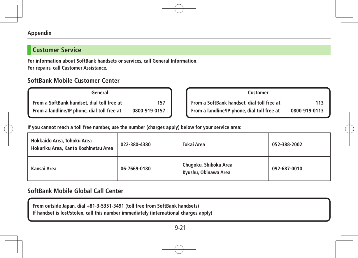 Appendix9-21Customer ServiceFor information about SoftBank handsets or services, call General Information.For repairs, call Customer Assistance.SoftBank Mobile Customer CenterIf you cannot reach a toll free number, use the number (charges apply) below for your service area:Hokkaido Area, Tohoku Area Hokuriku Area, Kanto Koshinetsu Area 022-380-4380 Tokai Area 052-388-2002Kansai Area 06-7669-0180 Chugoku, Shikoku Area Kyushu, Okinawa Area 092-687-0010SoftBank Mobile Global Call CenterGeneralFrom a SoftBank handset, dial toll free at  157From a landline/IP phone, dial toll free at  0800-919-0157CustomerFrom a SoftBank handset, dial toll free at  113From a landline/IP phone, dial toll free at  0800-919-0113From outside Japan, dial +81-3-5351-3491 (toll free from SoftBank handsets)If handset is lost/stolen, call this number immediately (international charges apply)