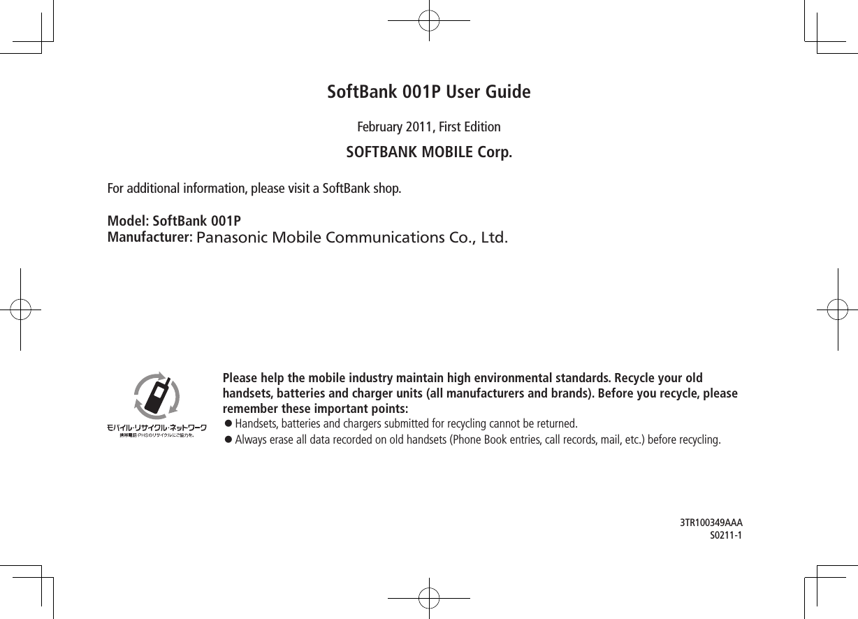 Please help the mobile industry maintain high environmental standards. Recycle your oldhandsets, batteries and charger units (all manufacturers and brands). Before you recycle, please remember these important points:◦.Handsets, batteries and chargers submitted for recycling cannot be returned.◦..Always erase all data recorded on old handsets (Phone Book entries, call records, mail, etc.) before recycling.SoftBank 001P User GuideFebruary 2011, First EditionSOFTBANK MOBILE Corp.For additional information, please visit a SoftBank shop.Model: SoftBank 001PManufacturer: Panasonic Mobile Communications Co., Ltd.3TR100349AAAS0211-1