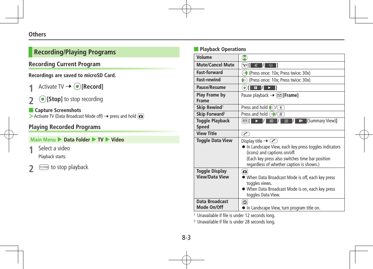 8-3OthersRecording/Playing ProgramsRecording Current ProgramRecordings are saved to microSD Card.1  Activate TV 7 *z[Record]2 *z[Stop] to stop recording ■Capture Screenshots ＞Activate TV (Data Broadcast Mode off) 7 press and hold FPlaying Recorded ProgramsMain Menu 4 Data Folder 4 TV 4 Video1  Select a videoPlayback starts.2 K to stop playback ■Playback OperationsVolume ?zMute/Cancel Mute S[/ ]Fast-forward Nz (Press once: 10x; Press twice: 30x)Fast-rewind Vz (Press once: 10x; Press twice: 30x)Pause/Resume *z[/ ]Play Frame by FramePause playback 7 A[Frame]Skip Rewind1Press and hold Vz/GSkip Forward2Press and hold Nz/HToggle Playback SpeedA[///(Summary View)]View Title JToggle Data View Display title 7 J ⿟In Landscape View, each key press toggles indicators (icons) and captions on/off. (Each key press also switches time bar position regardless of whether caption is shown.)Toggle Display View/Data ViewF ⿟When Data Broadcast Mode is off, each key press toggles views. ⿟When Data Broadcast Mode is on, each key press toggles Data View.Data Broadcast Mode On/Off1 ⿟In Landscape View, turn program title on.1  Unavailable if file is under 12 seconds long.2  Unavailable if file is under 28 seconds long.