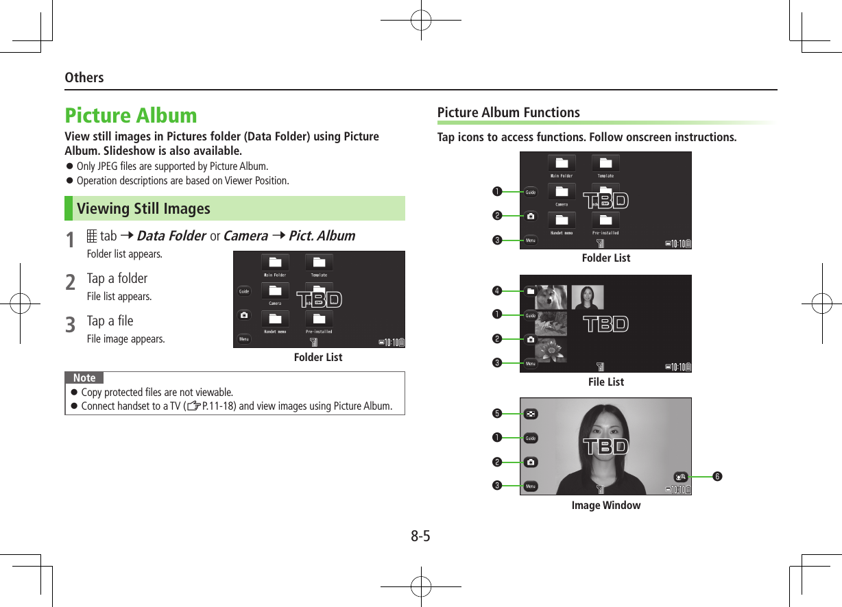 8-5OthersPicture AlbumView still images in Pictures folder (Data Folder) using Picture Album. Slideshow is also available. ⿟Only JPEG files are supported by Picture Album. ⿟Operation descriptions are based on Viewer Position.Viewing Still Images1   tab 7 Data Folder or Camera 7 Pict. AlbumFolder list appears.2  Tap a folderFile list appears.3  Tap a fileFile image appears.Note ⿟Copy protected files are not viewable. ⿟Connect handset to a TV (ZP.11-18) and view images using Picture Album.Folder ListPicture Album FunctionsTap icons to access functions. Follow onscreen instructions.Folder ListFile ListImage Window❸❸❸❻❹❺❷❷❷❶❶❶