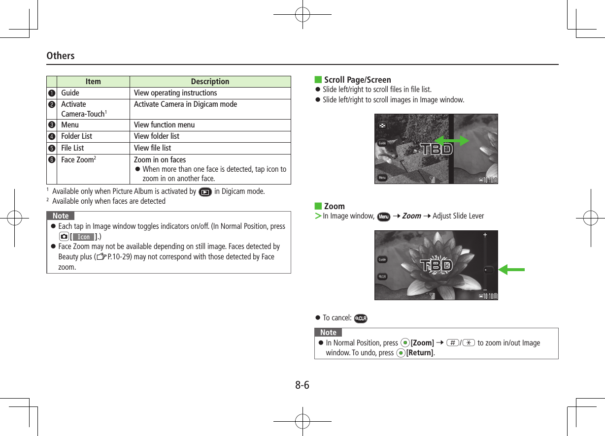 8-6OthersItem Description❶Guide View operating instructions❷Activate  Camera-Touch1Activate Camera in Digicam mode❸Menu View function menu❹Folder List View folder list❺File List View file list❻Face Zoom2Zoom in on faces ⿟When more than one face is detected, tap icon to zoom in on another face.1   Available only when Picture Album is activated by   in Digicam mode.2   Available only when faces are detectedNote ⿟Each tap in Image window toggles indicators on/off. (In Normal Position, press F[].) ⿟Face Zoom may not be available depending on still image. Faces detected by Beauty plus (ZP.10-29) may not correspond with those detected by Face zoom. ■Scroll Page/Screen ⿟Slide left/right to scroll files in file list. ⿟Slide left/right to scroll images in Image window. ■Zoom ＞In Image window, Menu 7 Zoom 7 Adjust Slide Lever  ⿟To cancel: CLRNote ⿟In Normal Position, press *z[Zoom] 7 H/G to zoom in/out Image window. To undo, press *z[Return].