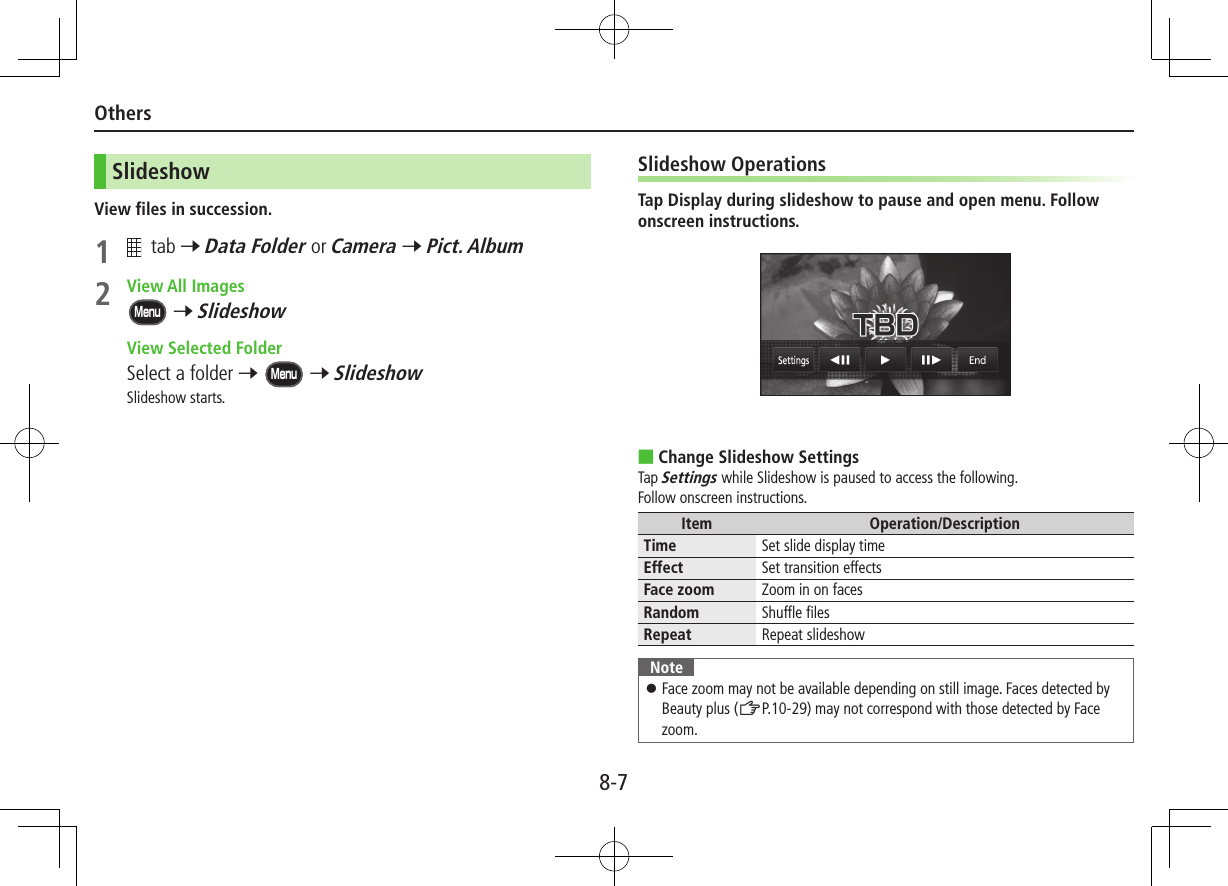 8-7OthersSlideshowView files in succession.1   tab 7 Data Folder or Camera 7 Pict. Album2  View All ImagesMenu 7 Slideshow  View Selected FolderSelect a folder 7 Menu 7 SlideshowSlideshow starts.Slideshow OperationsTap Display during slideshow to pause and open menu. Follow onscreen instructions. ■Change Slideshow SettingsTap Settings while Slideshow is paused to access the following.Follow onscreen instructions.Item Operation/DescriptionTime Set slide display timeEffect Set transition effectsFace zoom Zoom in on facesRandom  Shuffle filesRepeat  Repeat slideshowNote ⿟Face zoom may not be available depending on still image. Faces detected by Beauty plus (ZP.10-29) may not correspond with those detected by Face zoom.
