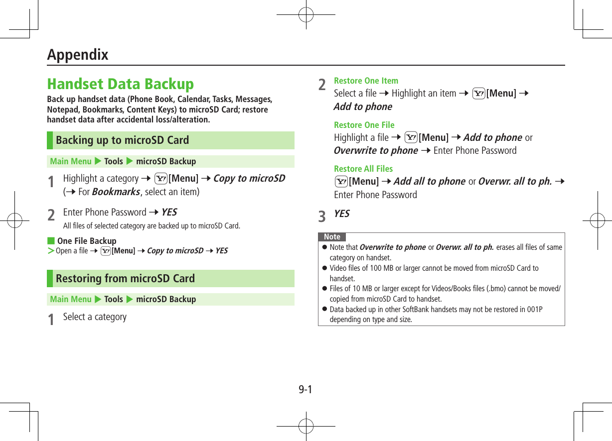 9-1Handset Data BackupBack up handset data (Phone Book, Calendar, Tasks, Messages, Notepad, Bookmarks, Content Keys) to microSD Card; restore handset data after accidental loss/alteration.Backing up to microSD CardMain Menu 4 Tools 4 microSD Backup1  Highlight a category 7 S[Menu] 7 Copy to microSD (7 For Bookmarks, select an item)2  Enter Phone Password 7 YESAll files of selected category are backed up to microSD Card. ■One File Backup ＞Open a file 7 S[Menu] 7 Copy to microSD 7 YESRestoring from microSD CardMain Menu 4 Tools 4 microSD Backup1  Select a category2  Restore One ItemSelect a file 7 Highlight an item 7 S[Menu] 7 Add to phone  Restore One FileHighlight a file 7 S[Menu] 7 Add to phone or Overwrite to phone 7 Enter Phone Password  Restore All FilesS[Menu] 7 Add all to phone or Overwr. all to ph. 7 Enter Phone Password3 YESNote ⿟Note that Overwrite to phone or Overwr. all to ph. erases all files of same category on handset. ⿟Video files of 100 MB or larger cannot be moved from microSD Card to handset. ⿟Files of 10 MB or larger except for Videos/Books files (.bmo) cannot be moved/copied from microSD Card to handset. ⿟Data backed up in other SoftBank handsets may not be restored in 001P depending on type and size.Appendix