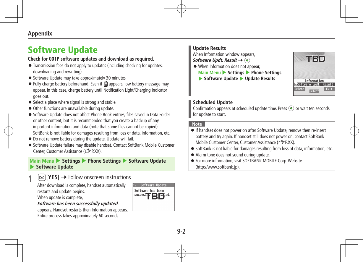 Appendix9-2Software UpdateCheck for 001P software updates and download as required. ⿟Transmission fees do not apply to updates (including checking for updates, downloading and rewriting). ⿟Software Update may take approximately 30 minutes.  ⿟Fully charge battery beforehand. Even if   appears, low battery message may appear. In this case, charge battery until Notification Light/Charging Indicator goes out. ⿟Select a place where signal is strong and stable. ⿟Other functions are unavailable during update. ⿟Software Update does not affect Phone Book entries, files saved in Data Folder or other content, but it is recommended that you create a backup of any important information and data (note that some files cannot be copied).  SoftBank is not liable for damages resulting from loss of data, information, etc. ⿟Do not remove battery during the update. Update will fail. ⿟Software Update failure may disable handset. Contact SoftBank Mobile Customer Center, Customer Assistance (ZP.XX).Main Menu 4 Settings 4 Phone Settings 4 Software Update 4 Software Update1 A[YES] 7 Follow onscreen instructionsAfter download is complete, handset automatically restarts and update begins.When update is complete,  Software has been successfully updated. appears. Handset restarts then Information appears. Entire process takes approximately 60 seconds.Update ResultsWhen Information window appears, Software Updt. Result 7 *z ⿟When Information does not appear,  Main Menu 4 Settings 4 Phone Settings 4 Software Update 4 Update ResultsScheduled UpdateConfirmation appears at scheduled update time. Press *z or wait ten seconds for update to start.Note ⿟If handset does not power on after Software Update, remove then re-insert battery and try again. If handset still does not power on, contact SoftBank Mobile Customer Center, Customer Assistance (ZP.XX). ⿟SoftBank is not liable for damages resulting from loss of data, information, etc. ⿟Alarm tone does not sound during update. ⿟For more information, visit SOFTBANK MOBILE Corp. Website  (http://www.softbank.jp).