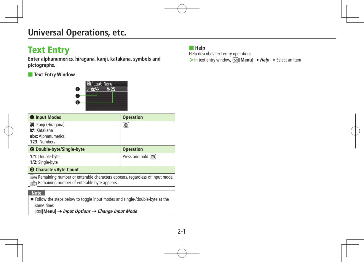 2-1Universal Operations, etc.Text EntryEnter alphanumerics, hiragana, kanji, katakana, symbols and pictographs. ■Text Entry Window󰝟Input Modes Operation漢: Kanji (Hiragana)ｶﾅ: Katakanaabc: Alphanumerics123: Numbers1󰝠Double-byte/Single-byte Operation1/1: Double-byte1/2: Single-bytePress and hold 1󰝡Character/Byte Count Remaining number of enterable characters appears, regardless of input mode.Remaining number of enterable byte appears.Note ⿟Follow the steps below to toggle input modes and single-/double-byte at the same time:  A[Menu] 7 Input Options 7 Change Input Mode󰝟󰝠󰝡 ■HelpHelp describes text entry operations. ＞In text entry window, A[Menu] 7 Help 7 Select an item