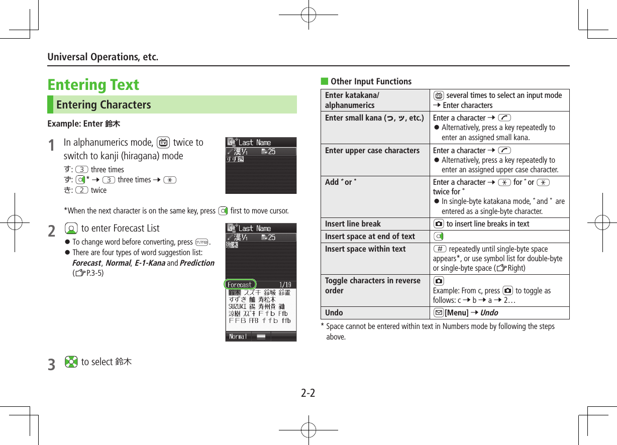 2-2Universal Operations, etc.Entering TextEntering CharactersExample: Enter 1  In alphanumerics mode, 1 twice to switch to kanji (hiragana) modeす: E three timesず:  * 7 E three times 7 Gき: W twice*When the next character is on the same key, press   first to move cursor.2   to enter Forecast List ⿟To change word before converting, press K. ⿟There are four types of word suggestion list: Forecast, Normal, E-1-Kana and Prediction (ZP.3-5)3   to select 鈴木 ■Other Input FunctionsEnter katakana/alphanumerics1 several times to select an input mode 7 Enter charactersEnter small kana (っ, ッ, etc.) Enter a character 7 J ⿟Alternatively, press a key repeatedly to enter an assigned small kana.Enter upper case characters Enter a character 7 J ⿟Alternatively, press a key repeatedly to enter an assigned upper case character.Add ゛or ゜Enter a character 7 G for ゛or G twice for ゜ ⿟In single-byte katakana mode, ゛and ゜ are entered as a single-byte character.Insert line break F to insert line breaks in textInsert space at end of textInsert space within text H repeatedly until single-byte space appears*, or use symbol list for double-byte or single-byte space (ZRight)Toggle characters in reverse orderFExample: From c, press F to toggle asfollows: c 7 b 7 a 7 2…Undo A[Menu] 7 Undo*  Space cannot be entered within text in Numbers mode by following the steps above.