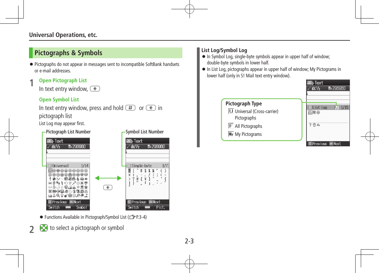 2-3Universal Operations, etc.Pictographs &amp; Symbols ⿟Pictographs do not appear in messages sent to incompatible SoftBank handsets or e-mail addresses.1  Open Pictograph ListIn text entry window, G Open Symbol ListIn text entry window, press and hold H or G in pictograph listList Log may appear first. ⿟Functions Available in Pictograph/Symbol List (ZP.3-4)2   to select a pictograph or symbolGPictograph List Number Symbol List NumberList Log/Symbol Log ⿟In Symbol Log, single-byte symbols appear in upper half of window;  double-byte symbols in lower half. ⿟In List Log, pictographs appear in upper half of window; My Pictograms in lower half (only in S! Mail text entry window).Pictograph Type  Universal (Cross-carrier) Pictographs All Pictographs My Pictograms