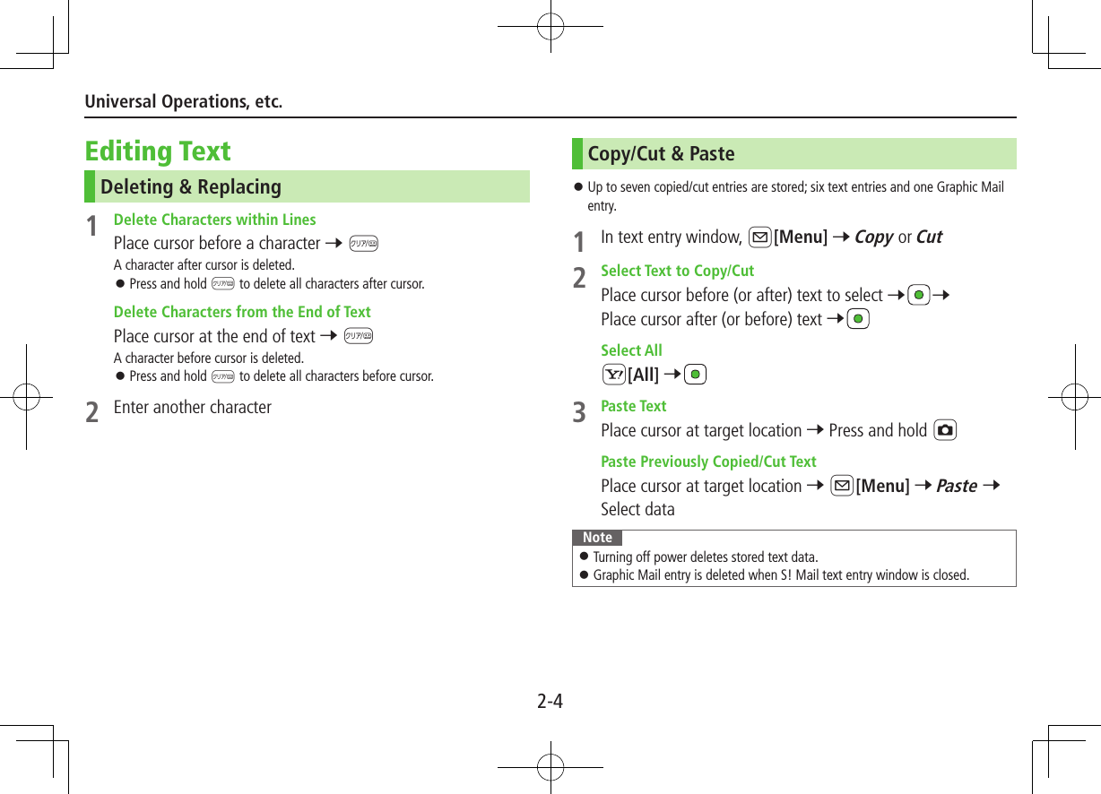 2-4Universal Operations, etc.Editing TextDeleting &amp; Replacing1  Delete Characters within LinesPlace cursor before a character 7 KA character after cursor is deleted. ⿟Press and hold K to delete all characters after cursor. Delete Characters from the End of TextPlace cursor at the end of text 7 KA character before cursor is deleted. ⿟Press and hold K to delete all characters before cursor.2  Enter another characterCopy/Cut &amp; Paste ⿟Up to seven copied/cut entries are stored; six text entries and one Graphic Mail entry.1  In text entry window, A[Menu] 7 Copy or Cut2  Select Text to Copy/CutPlace cursor before (or after) text to select 77 Place cursor after (or before) text 7 Select AllS[All] 73  Paste TextPlace cursor at target location 7 Press and hold F Paste Previously Copied/Cut TextPlace cursor at target location 7 A[Menu] 7 Paste 7 Select dataNote ⿟Turning off power deletes stored text data. ⿟Graphic Mail entry is deleted when S! Mail text entry window is closed.