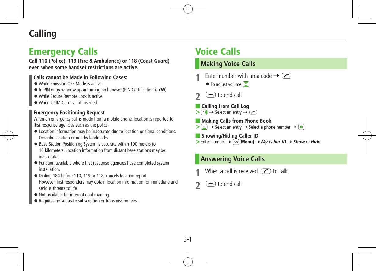 3-1Emergency CallsCall 110 (Police), 119 (Fire &amp; Ambulance) or 118 (Coast Guard) even when some handset restrictions are active.Calls cannot be Made in Following Cases: ⿟While Emission OFF Mode is active ⿟In PIN entry window upon turning on handset (PIN Certification is ON) ⿟While Secure Remote Lock is active ⿟When USIM Card is not insertedEmergency Positioning RequestWhen an emergency call is made from a mobile phone, location is reported to first response agencies such as the police. ⿟Location information may be inaccurate due to location or signal conditions. Describe location or nearby landmarks. ⿟Base Station Positioning System is accurate within 100 meters to  10 kilometers. Location information from distant base stations may be inaccurate. ⿟Function available where first response agencies have completed system installation. ⿟Dialing 184 before 110, 119 or 118, cancels location report. However, first responders may obtain location information for immediate and serious threats to life. ⿟Not available for international roaming. ⿟Requires no separate subscription or transmission fees.Voice CallsMaking Voice Calls1  Enter number with area code 7 J ⿟To adjust volume:?z2 L to end call ■Calling from Call Log ＞Nz 7 Select an entry 7 J ■Making Calls from Phone Book ＞Cz 7 Select an entry 7 Select a phone number 7 *z ■Showing/Hiding Caller ID ＞Enter number 7 S[Menu] 7 My caller ID 7 Show or HideAnswering Voice Calls1  When a call is received, J to talk2 L to end callCalling