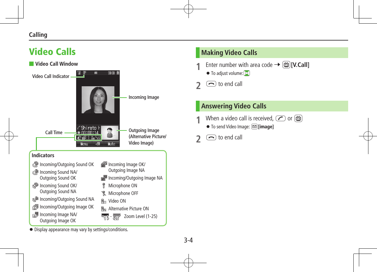 3-4CallingVideo Calls ■Video Call Window ⿟Display appearance may vary by settings/conditions. Incoming/Outgoing Sound OK  Incoming Sound NA/Outgoing Sound OK  Incoming Sound OK/Outgoing Sound NA Incoming/Outgoing Sound NA Incoming/Outgoing Image OK  Incoming Image NA/Outgoing Image OK  Incoming Image OK/Outgoing Image NA Incoming/Outgoing Image NA  Microphone ON  Microphone OFF  Video ON  Alternative Picture ON -    Zoom Level (1-25)Call TimeVideo Call IndicatorIncoming ImageOutgoing Image(Alternative Picture/Video Image)IndicatorsMaking Video Calls1  Enter number with area code 7 1[V.Call] ⿟To adjust volume:?z2 L to end callAnswering Video Calls1  When a video call is received, J or 1 ⿟To send Video Image: A[image]2 L to end call