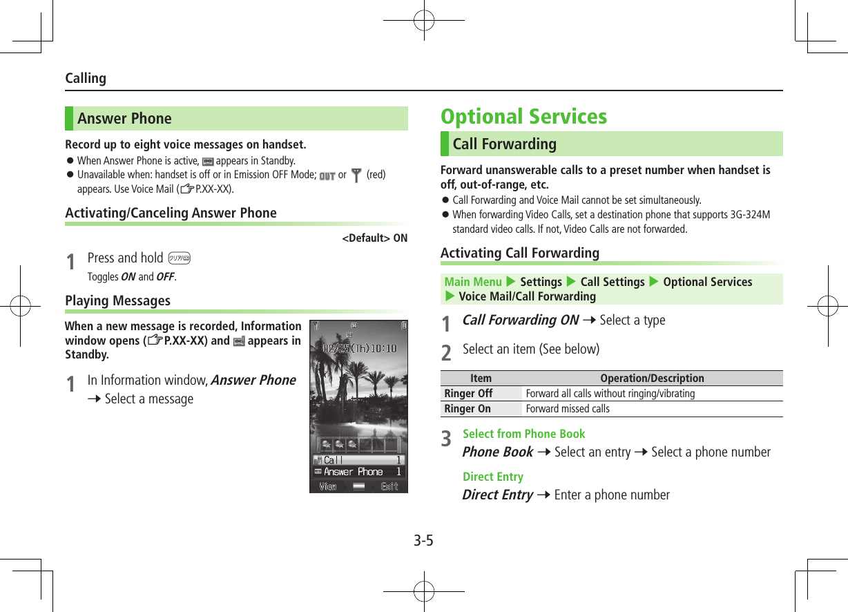 3-5CallingAnswer PhoneRecord up to eight voice messages on handset. ⿟When Answer Phone is active,   appears in Standby. ⿟Unavailable when: handset is off or in Emission OFF Mode;   or  (red) appears. Use Voice Mail (ZP.XX-XX).Activating/Canceling Answer Phone&lt;Default&gt; ON1  Press and hold KToggles ON and OFF.Playing MessagesWhen a new message is recorded, Information window opens (ZP.XX-XX) and   appears in Standby.1  In Information window, Answer Phone 7 Select a messageOptional ServicesCall ForwardingForward unanswerable calls to a preset number when handset is off, out-of-range, etc. ⿟Call Forwarding and Voice Mail cannot be set simultaneously. ⿟When forwarding Video Calls, set a destination phone that supports 3G-324M standard video calls. If not, Video Calls are not forwarded.Activating Call ForwardingMain Menu 4 Settings 4 Call Settings 4 Optional Services 4 Voice Mail/Call Forwarding1 Call Forwarding ON 7 Select a type2  Select an item (See below)Item Operation/DescriptionRinger Off Forward all calls without ringing/vibratingRinger On Forward missed calls3  Select from Phone BookPhone Book 7 Select an entry 7 Select a phone number Direct EntryDirect Entry 7 Enter a phone number