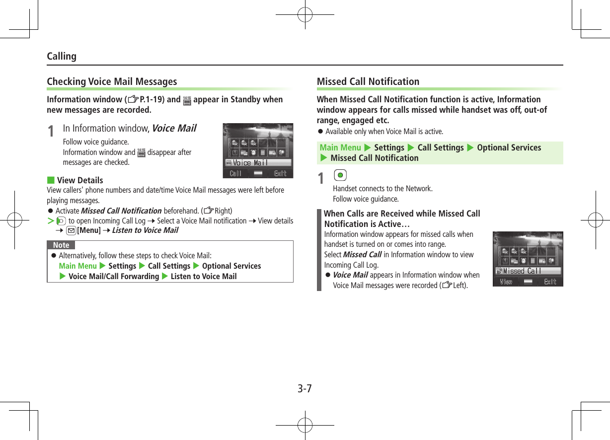 3-7CallingChecking Voice Mail MessagesInformation window (ZP.1-19) and   appear in Standby when new messages are recorded.1  In Information window, Voice MailFollow voice guidance.Information window and   disappear after messages are checked. ■View DetailsView callers&apos; phone numbers and date/time Voice Mail messages were left before playing messages. ⿟Activate Missed Call Notification beforehand. (ZRight) ＞ to open Incoming Call Log 7 Select a Voice Mail notification 7 View details 7 A[Menu] 7 Listen to Voice MailNote ⿟Alternatively, follow these steps to check Voice Mail:  Main Menu 4 Settings 4 Call Settings 4 Optional Services 4 Voice Mail/Call Forwarding 4 Listen to Voice MailMissed Call NotificationWhen Missed Call Notification function is active, Information window appears for calls missed while handset was off, out-of range, engaged etc. ⿟Available only when Voice Mail is active.Main Menu 4 Settings 4 Call Settings 4 Optional Services 4 Missed Call Notification1 Handset connects to the Network.Follow voice guidance.When Calls are Received while Missed Call Notification is Active…Information window appears for missed calls when handset is turned on or comes into range.Select Missed Call in Information window to view Incoming Call Log. ⿟Voice Mail appears in Information window when Voice Mail messages were recorded (ZLeft).