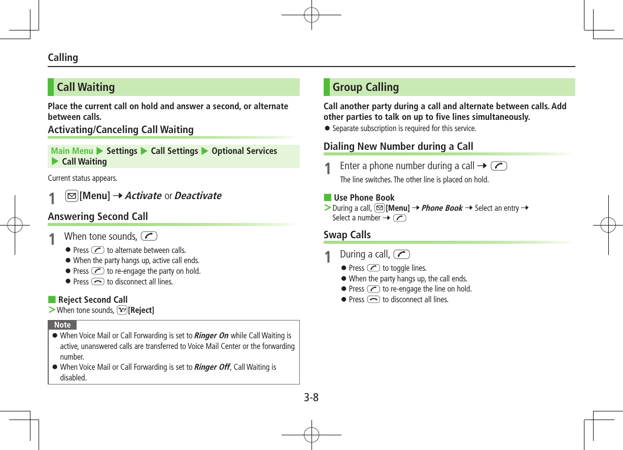3-8CallingCall WaitingPlace the current call on hold and answer a second, or alternate between calls.Activating/Canceling Call Waiting Main Menu 4 Settings 4 Call Settings 4 Optional Services 4 Call WaitingCurrent status appears.1 A[Menu] 7 Activate or DeactivateAnswering Second Call1  When tone sounds, J ⿟Press J to alternate between calls. ⿟When the party hangs up, active call ends. ⿟Press J to re-engage the party on hold. ⿟Press L to disconnect all lines. ■Reject Second Call ＞When tone sounds, S[Reject]Note ⿟When Voice Mail or Call Forwarding is set to Ringer On while Call Waiting is active, unanswered calls are transferred to Voice Mail Center or the forwarding number. ⿟When Voice Mail or Call Forwarding is set to Ringer Off, Call Waiting is disabled.Group CallingCall another party during a call and alternate between calls. Add other parties to talk on up to five lines simultaneously. ⿟Separate subscription is required for this service.Dialing New Number during a Call1  Enter a phone number during a call 7 JThe line switches. The other line is placed on hold. ■Use Phone Book ＞During a call, A[Menu] 7 Phone Book 7 Select an entry 7 Select a number 7 JSwap Calls1  During a call, J ⿟Press J to toggle lines. ⿟When the party hangs up, the call ends. ⿟Press J to re-engage the line on hold. ⿟Press L to disconnect all lines.