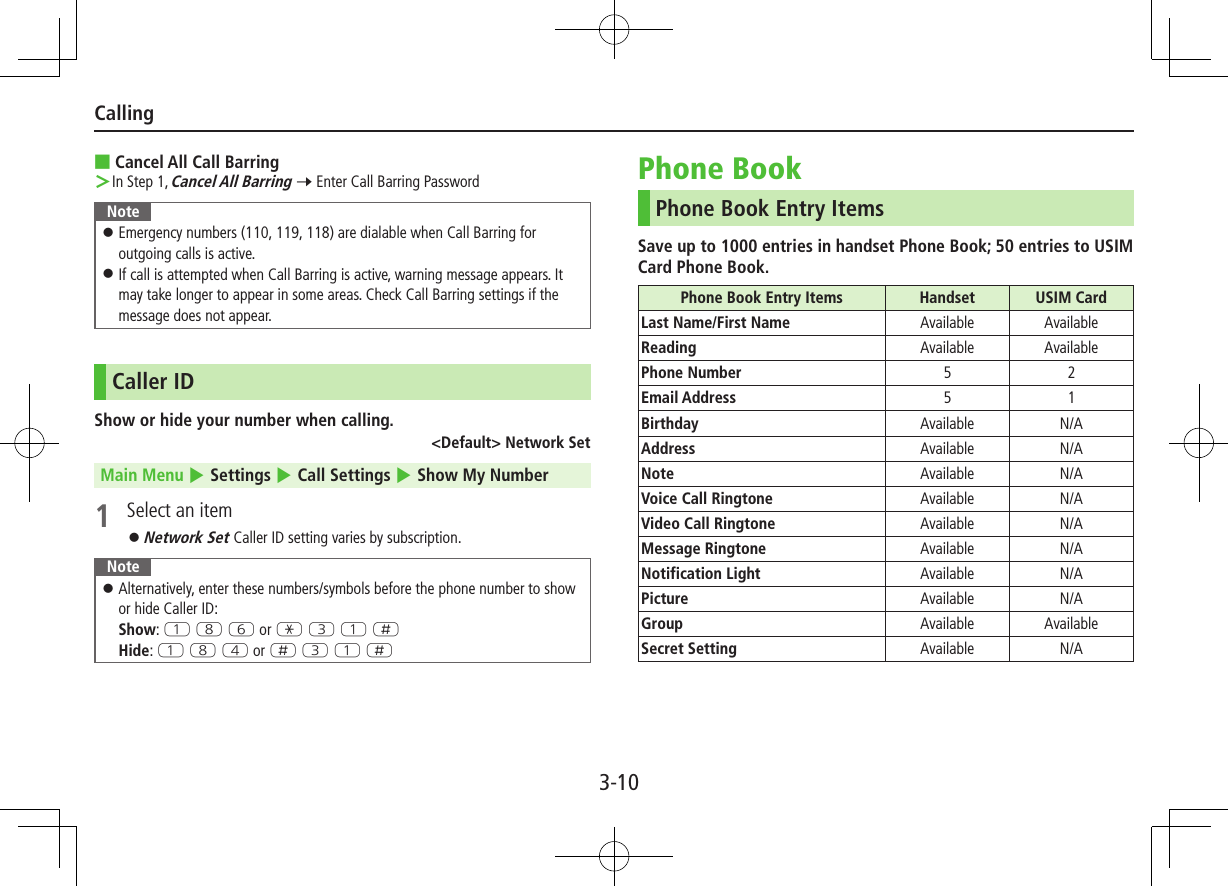 3-10Calling ■Cancel All Call Barring ＞In Step 1, Cancel All Barring 7 Enter Call Barring PasswordNote ⿟Emergency numbers (110, 119, 118) are dialable when Call Barring for outgoing calls is active. ⿟If call is attempted when Call Barring is active, warning message appears. It may take longer to appear in some areas. Check Call Barring settings if the message does not appear.Caller IDShow or hide your number when calling.&lt;Default&gt; Network SetMain Menu 4 Settings 4 Call Settings 4 Show My Number1  Select an item ⿟Network Set Caller ID setting varies by subscription.Note ⿟Alternatively, enter these numbers/symbols before the phone number to show or hide Caller ID: Show: Q I Y or G E Q HHide: Q I R or H E Q HPhone BookPhone Book Entry ItemsSave up to 1000 entries in handset Phone Book; 50 entries to USIM Card Phone Book.Phone Book Entry Items Handset USIM CardLast Name/First Name Available AvailableReading Available AvailablePhone Number  5 2Email Address 5 1Birthday Available N/AAddress Available N/ANote Available N/AVoice Call Ringtone Available N/AVideo Call Ringtone Available N/AMessage Ringtone Available N/ANotification Light Available N/APicture Available N/AGroup Available AvailableSecret Setting Available N/A