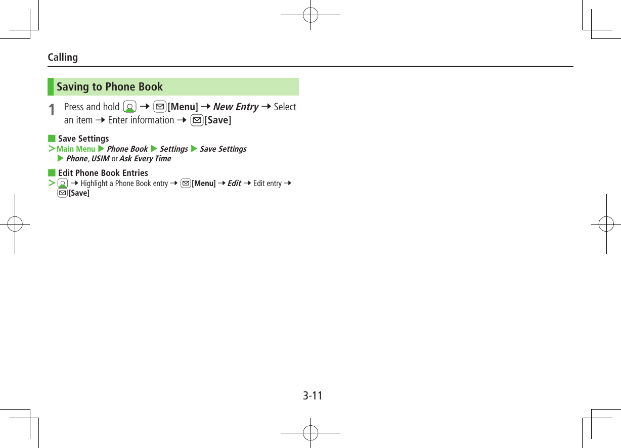3-11CallingSaving to Phone Book1  Press and hold Cz 7 A[Menu] 7 New Entry 7 Select an item 7 Enter information 7 A[Save] ■Save Settings ＞Main Menu 4 Phone Book 4 Settings 4 Save Settings 4 Phone, USIM or Ask Every Time ■Edit Phone Book Entries ＞Cz 7 Highlight a Phone Book entry 7 A[Menu] 7 Edit 7 Edit entry 7 A[Save]