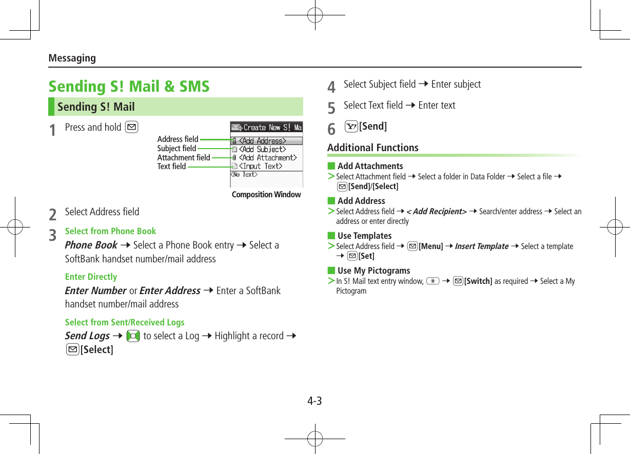 Messaging4-3Sending S! Mail &amp; SMSSending S! Mail1  Press and hold A2  Select Address field3  Select from Phone BookPhone Book 7 Select a Phone Book entry 7 Select a SoftBank handset number/mail address Enter DirectlyEnter Number or Enter Address 7 Enter a SoftBank handset number/mail address Select from Sent/Received LogsSend Logs 7 &lt;z to select a Log 7 Highlight a record 7 A[Select]Composition WindowAddress fieldSubject fieldText fieldAttachment field4  Select Subject field 7 Enter subject5  Select Text field 7 Enter text6 S[Send]Additional Functions ■Add Attachments ＞Select Attachment field 7 Select a folder in Data Folder 7 Select a file 7 A[Send]/[Select] ■Add Address ＞Select Address field 7 &lt; Add Recipient&gt; 7 Search/enter address 7 Select an address or enter directly  ■Use Templates ＞Select Address field 7 A[Menu] 7 Insert Template 7 Select a template 7 A[Set] ■Use My Pictograms ＞In S! Mail text entry window, G 7 A[Switch] as required 7 Select a My Pictogram