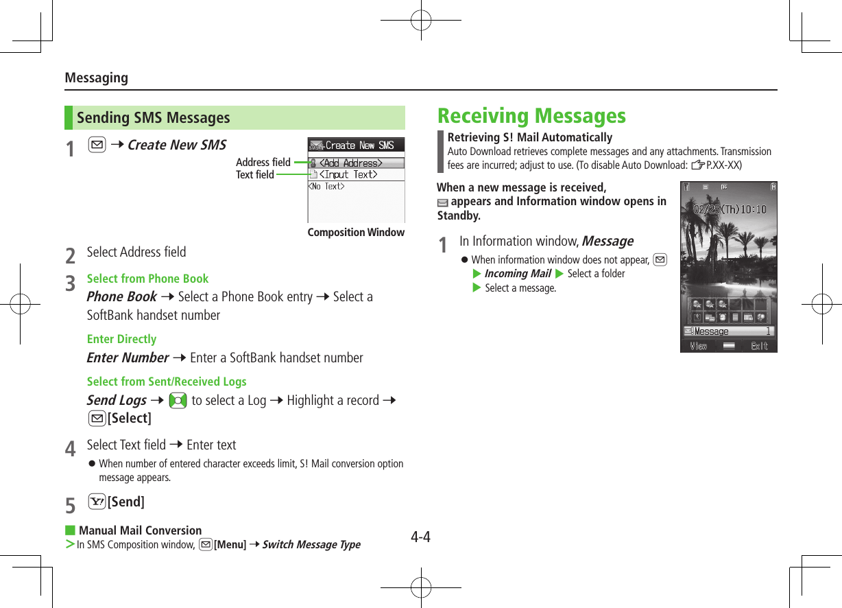 Messaging4-4Sending SMS Messages1 A 7 Create New SMS2  Select Address field3  Select from Phone BookPhone Book 7 Select a Phone Book entry 7 Select a SoftBank handset number Enter DirectlyEnter Number 7 Enter a SoftBank handset number Select from Sent/Received LogsSend Logs 7 &lt;z to select a Log 7 Highlight a record 7 A[Select]4  Select Text field 7 Enter text ⿟When number of entered character exceeds limit, S! Mail conversion option message appears.5 S[Send] ■Manual Mail Conversion ＞In SMS Composition window, A[Menu] 7 Switch Message TypeAddress fieldText fieldComposition WindowReceiving MessagesRetrieving S! Mail AutomaticallyAuto Download retrieves complete messages and any attachments. Transmission fees are incurred; adjust to use. (To disable Auto Download: ZP.XX-XX)When a new message is received,  appears and Information window opens in Standby.1  In Information window, Message ⿟When information window does not appear, A 4 Incoming Mail 4 Select a folder 4 Select a message.