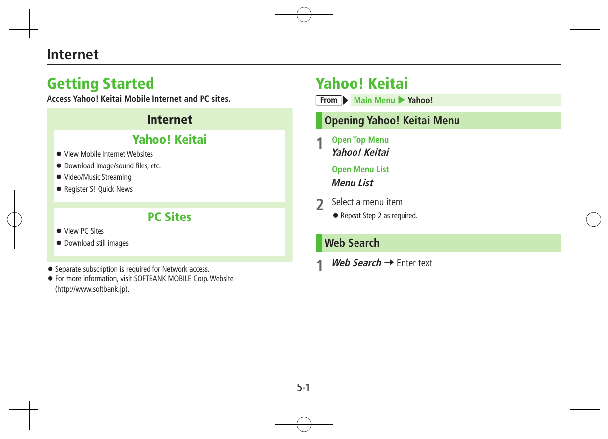 5-1InternetGetting StartedAccess Yahoo! Keitai Mobile Internet and PC sites.InternetYahoo! Keitai ⿟View Mobile Internet Websites ⿟Download image/sound files, etc. ⿟Video/Music Streaming ⿟Register S! Quick NewsPC Sites ⿟View PC Sites ⿟Download still images ⿟Separate subscription is required for Network access. ⿟For more information, visit SOFTBANK MOBILE Corp. Website  (http://www.softbank.jp).Yahoo! KeitaiFrom Main Menu 4 Yahoo!Opening Yahoo! Keitai Menu1  Open Top MenuYahoo! Keitai Open Menu ListMenu List2  Select a menu item ⿟Repeat Step 2 as required.Web Search1 Web Search 7 Enter text