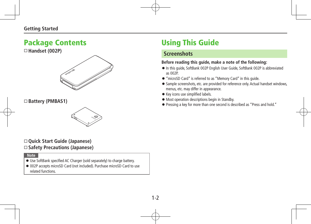 1-2Getting StartedPackage ContentsHandset (002P)Battery (PMBAS1)Quick Start Guide (Japanese)Safety Precautions (Japanese)Note ⿟Use SoftBank specified AC Charger (sold separately) to charge battery. ⿟002P accepts microSD Card (not included). Purchase microSD Card to use related functions.Using This GuideScreenshotsBefore reading this guide, make a note of the following: ⿟In this guide, SoftBank 002P English User Guide, SoftBank 002P is abbreviated as 002P. ⿟“microSD Card” is referred to as “Memory Card” in this guide. ⿟Sample screenshots, etc. are provided for reference only. Actual handset windows, menus, etc. may differ in appearance. ⿟Key icons use simplified labels. ⿟Most operation descriptions begin in Standby. ⿟Pressing a key for more than one second is described as “Press and hold.”