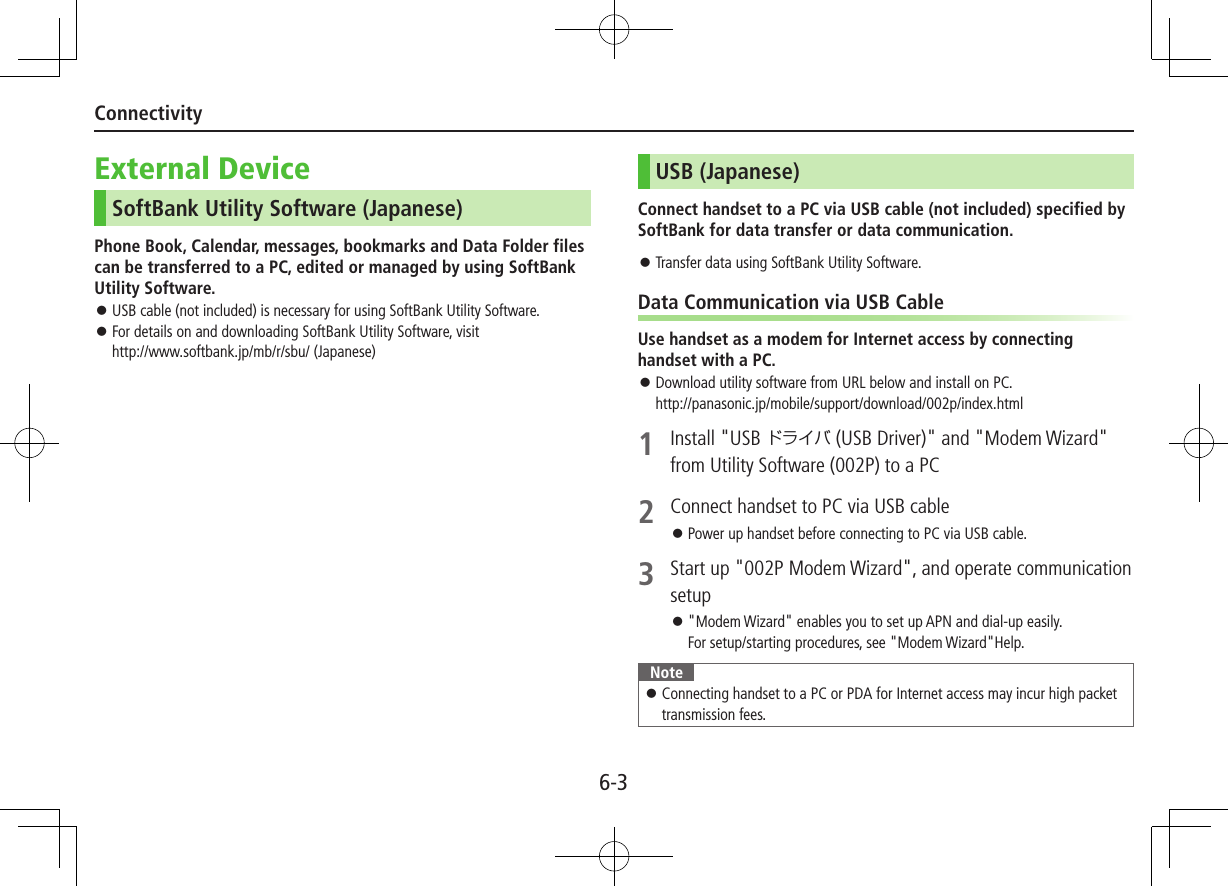 6-3ConnectivityExternal DeviceSoftBank Utility Software (Japanese)Phone Book, Calendar, messages, bookmarks and Data Folder files can be transferred to a PC, edited or managed by using SoftBank Utility Software. ⿟USB cable (not included) is necessary for using SoftBank Utility Software. ⿟For details on and downloading SoftBank Utility Software, visit  http://www.softbank.jp/mb/r/sbu/ (Japanese)USB (Japanese)Connect handset to a PC via USB cable (not included) specified by SoftBank for data transfer or data communication. ⿟Transfer data using SoftBank Utility Software.Data Communication via USB CableUse handset as a modem for Internet access by connecting handset with a PC. ⿟Download utility software from URL below and install on PC.  http://panasonic.jp/mobile/support/download/002p/index.html1  Install &quot;USB ドライバ (USB Driver)&quot; and &quot;Modem Wizard&quot; from Utility Software (002P) to a PC2  Connect handset to PC via USB cable ⿟Power up handset before connecting to PC via USB cable.3  Start up &quot;002P Modem Wizard&quot;, and operate communication setup ⿟&quot;Modem Wizard&quot; enables you to set up APN and dial-up easily. For setup/starting procedures, see &quot;Modem Wizard&quot;Help.Note ⿟Connecting handset to a PC or PDA for Internet access may incur high packet transmission fees.