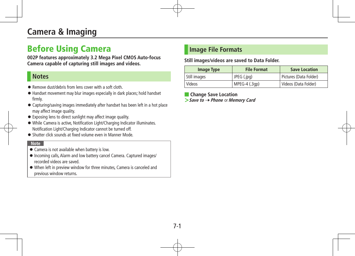 7-1Before Using Camera002P features approximately 3.2 Mega Pixel CMOS Auto-focus Camera capable of capturing still images and videos.Notes ⿟Remove dust/debris from lens cover with a soft cloth. ⿟Handset movement may blur images especially in dark places; hold handset firmly. ⿟Capturing/saving images immediately after handset has been left in a hot place may affect image quality. ⿟Exposing lens to direct sunlight may affect image quality. ⿟While Camera is active, Notification Light/Charging Indicator illuminates. Notification Light/Charging Indicator cannot be turned off. ⿟Shutter click sounds at fixed volume even in Manner Mode.Note ⿟Camera is not available when battery is low. ⿟Incoming calls, Alarm and low battery cancel Camera. Captured images/recorded videos are saved. ⿟When left in preview window for three minutes, Camera is canceled and previous window returns.Image File FormatsStill images/videos are saved to Data Folder.Image Type File Format Save LocationStill images JPEG (.jpg) Pictures (Data Folder)Videos MPEG-4 (.3gp) Videos (Data Folder) ■Change Save Location ＞Save to 7 Phone or Memory CardCamera &amp; Imaging