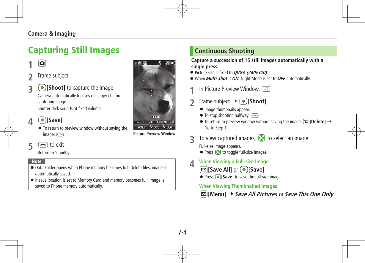 7-4Camera &amp; ImagingCapturing Still Images1 F2  Frame subject3 [Shoot] to capture the imageCamera automatically focuses on subject before capturing image.Shutter click sounds at fixed volume.4 [Save] ⿟To return to preview window without saving the image: K5 L to exitReturn to Standby.Note ⿟Data Folder opens when Phone memory becomes full. Delete files; image is automatically saved. ⿟If save location is set to Memory Card and memory becomes full, image is saved to Phone memory automatically.Picture Preview WindowContinuous ShootingCapture a succession of 15 still images automatically with a single press. ⿟Picture size is fixed to QVGA (240x320). ⿟When Multi Shot is ON, Night Mode is set to OFF automatically.1  In Picture Preview Window, R2  Frame subject 7 [Shoot] ⿟Image thumbnails appear. ⿟To stop shooting halfway: K ⿟To return to preview window without saving the image: S[Delete] 7 Go to Step 13  To view captured images,   to select an imageFull-size image appears. ⿟Press   to toggle full-size images.4  When Viewing a Full-size ImageA[Save All] or  [Save] ⿟Press  [Save] to save the full-size image. When Viewing Thumbnailed ImagesA[Menu] 7 Save All Pictures or Save This One Only