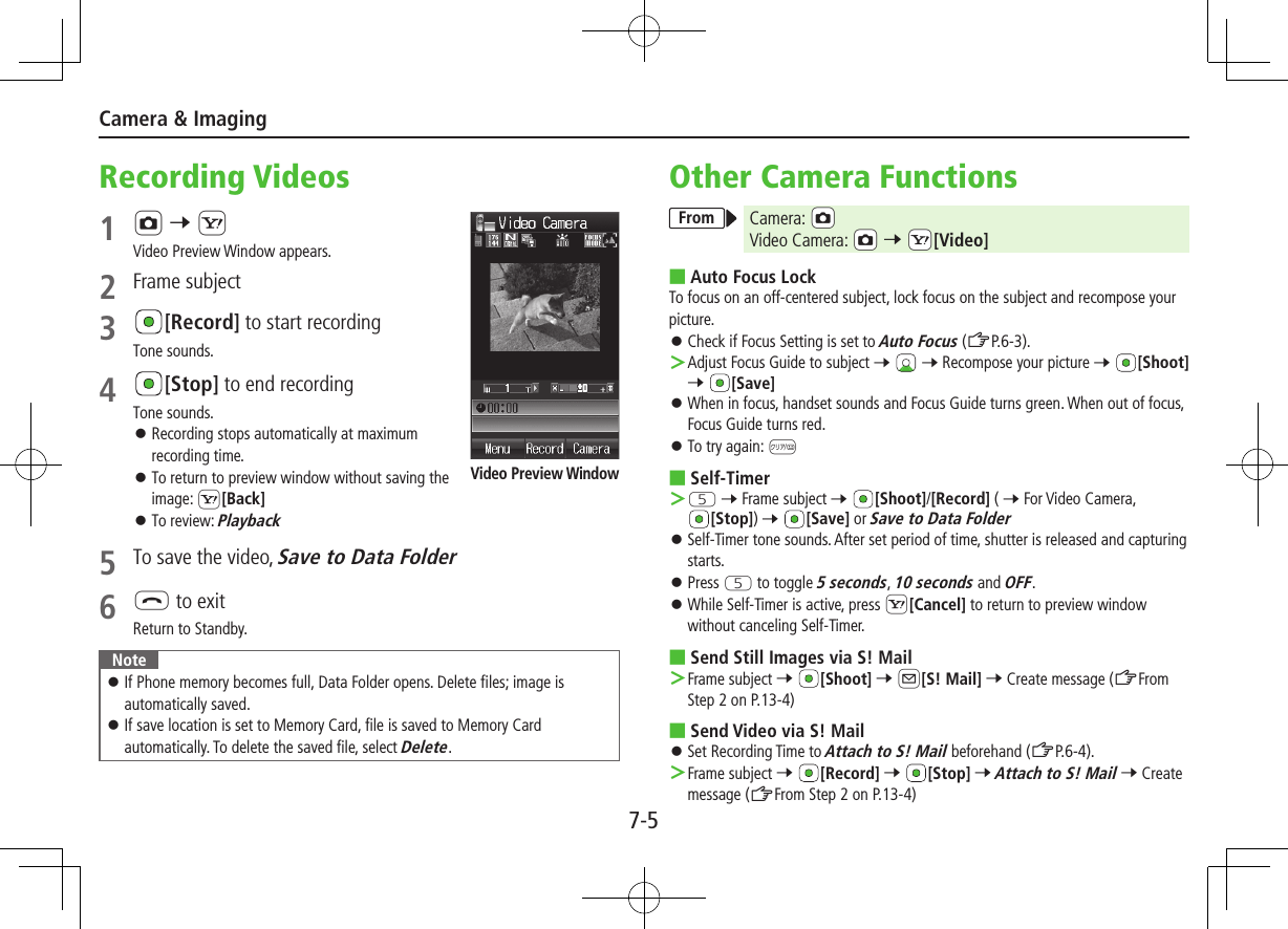 7-5Camera &amp; ImagingRecording Videos1 F 7 SVideo Preview Window appears.2  Frame subject3 [Record] to start recordingTone sounds.4 [Stop] to end recordingTone sounds. ⿟Recording stops automatically at maximum recording time. ⿟To return to preview window without saving the image: S[Back] ⿟To review: Playback5  To save the video, Save to Data Folder6 L to exitReturn to Standby.Note ⿟If Phone memory becomes full, Data Folder opens. Delete files; image is automatically saved. ⿟If save location is set to Memory Card, file is saved to Memory Card automatically. To delete the saved file, select Delete.Video Preview WindowOther Camera FunctionsFrom Camera: cFVideo Camera: cF 7 cS[Video] ■Auto Focus LockTo focus on an off-centered subject, lock focus on the subject and recompose your picture. ⿟Check if Focus Setting is set to Auto Focus (ZP.6-3). ＞Adjust Focus Guide to subject 7  7 Recompose your picture 7 [Shoot] 7 [Save] ⿟When in focus, handset sounds and Focus Guide turns green. When out of focus, Focus Guide turns red. ⿟To try again: K ■Self-Timer ＞T 7 Frame subject 7 [Shoot]/[Record] ( 7 For Video Camera, [Stop]) 7 [Save] or Save to Data Folder ⿟Self-Timer tone sounds. After set period of time, shutter is released and capturing starts. ⿟Press T to toggle 5 seconds, 10 seconds and OFF. ⿟While Self-Timer is active, press S[Cancel] to return to preview window without canceling Self-Timer. ■Send Still Images via S! Mail ＞Frame subject 7 [Shoot] 7 A[S! Mail] 7 Create message (ZFrom Step 2 on P.13-4) ■Send Video via S! Mail ⿟Set Recording Time to Attach to S! Mail beforehand (ZP.6-4). ＞Frame subject 7 [Record] 7 [Stop] 7 Attach to S! Mail 7 Create message (ZFrom Step 2 on P.13-4)