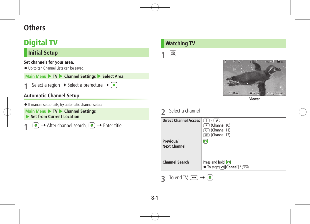 8-1OthersDigital TVInitial SetupSet channels for your area. ⿟Up to ten Channel Lists can be saved.Main Menu 4 TV 4 Channel Settings 4 Select Area1  Select a region 7 Select a prefecture 7 Automatic Channel Setup ⿟If manual setup fails, try automatic channel setup.Main Menu 4 TV 4 Channel Settings 4 Set from Current Location1   7 After channel search,   7 Enter titleWatching TV1 12  Select a channelDirect Channel Access Q - OG (Channel 10)P (Channel 11)H (Channel 12)Previous/ Next ChannelChannel Search Press and hold  ⿟To stop:S[Cancel] / K3  To end TV, L 7 Viewer