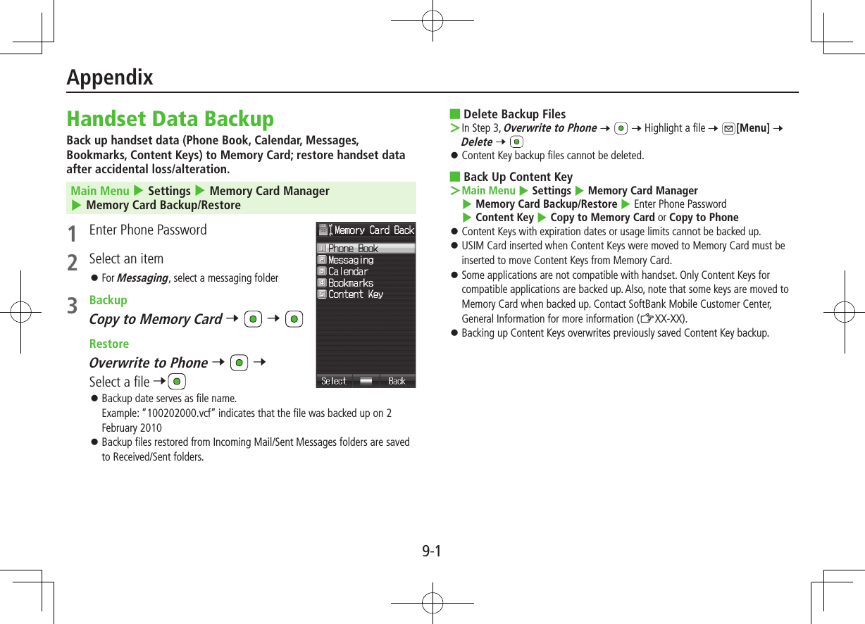 9-1AppendixHandset Data BackupBack up handset data (Phone Book, Calendar, Messages, Bookmarks, Content Keys) to Memory Card; restore handset data after accidental loss/alteration.Main Menu 4 Settings 4 Memory Card Manager 4 Memory Card Backup/Restore1  Enter Phone Password2  Select an item ⿟For Messaging, select a messaging folder3  BackupCopy to Memory Card 7   7  RestoreOverwrite to Phone 7   7 Select a file 7 ⿟Backup date serves as file name. Example: “100202000.vcf” indicates that the file was backed up on 2 February 2010 ⿟Backup files restored from Incoming Mail/Sent Messages folders are saved to Received/Sent folders. ■Delete Backup Files ＞In Step 3, Overwrite to Phone 7   7 Highlight a file 7 A[Menu] 7 Delete 7  ⿟Content Key backup files cannot be deleted. ■Back Up Content Key ＞Main Menu 4 Settings 4 Memory Card Manager 4 Memory Card Backup/Restore 4 Enter Phone Password 4 Content Key 4 Copy to Memory Card or Copy to Phone ⿟Content Keys with expiration dates or usage limits cannot be backed up. ⿟USIM Card inserted when Content Keys were moved to Memory Card must be inserted to move Content Keys from Memory Card. ⿟Some applications are not compatible with handset. Only Content Keys for compatible applications are backed up. Also, note that some keys are moved to Memory Card when backed up. Contact SoftBank Mobile Customer Center, General Information for more information (ZXX-XX). ⿟Backing up Content Keys overwrites previously saved Content Key backup.