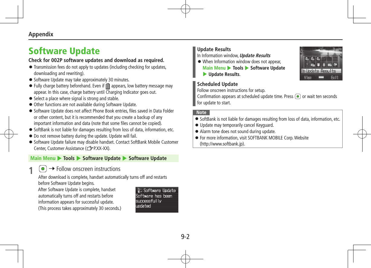 Appendix9-2Software UpdateCheck for 002P software updates and download as required. ⿟Transmission fees do not apply to updates (including checking for updates, downloading and rewriting). ⿟Software Update may take approximately 30 minutes. ⿟Fully charge battery beforehand. Even if   appears, low battery message may appear. In this case, charge battery until Charging Indicator goes out. ⿟Select a place where signal is strong and stable. ⿟Other functions are not available during Software Update. ⿟Software Update does not affect Phone Book entries, files saved in Data Folder or other content, but it is recommended that you create a backup of any important information and data (note that some files cannot be copied). ⿟SoftBank is not liable for damages resulting from loss of data, information, etc. ⿟Do not remove battery during the update. Update will fail. ⿟Software Update failure may disable handset. Contact SoftBank Mobile Customer Center, Customer Assistance (ZP.XX-XX).Main Menu 4 Tools 4 Software Update 4 Software Update1   7 Follow onscreen instructionsAfter download is complete, handset automatically turns off and restarts before Software Update begins.After Software Update is complete, handset automatically turns off and restarts before information appears for successful update.  (This process takes approximately 30 seconds.)Update ResultsIn Information window, Update Results ⿟When Information window does not appear,  Main Menu 4 Tools 4 Software Update 4 Update Results.Scheduled UpdateFollow onscreen instructions for setup.Confirmation appears at scheduled update time. Press   or wait ten seconds for update to start.Note ⿟SoftBank is not liable for damages resulting from loss of data, information, etc. ⿟Update may temporarily cancel Keyguard. ⿟Alarm tone does not sound during update. ⿟For more information, visit SOFTBANK MOBILE Corp. Website  (http://www.softbank.jp).